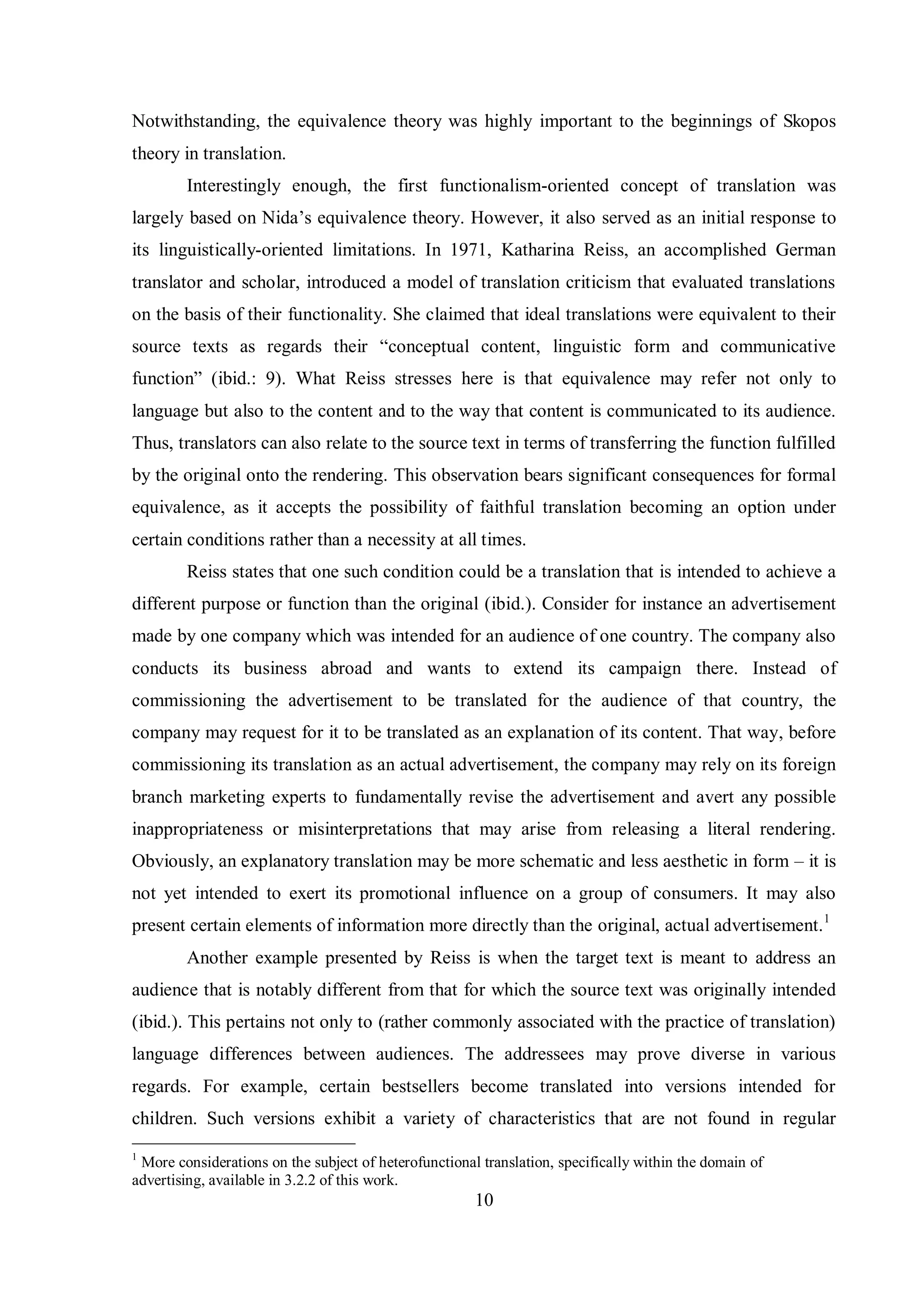 Notwithstanding, the equivalence theory was highly important to the beginnings of Skopos 
theory in translation. 
Interestingly enough, the first functionalism-oriented concept of translation was 
largely based on Nida‟s equivalence theorв. However, it also served as an initial response to 
its linguistically-oriented limitations. In 1971, Katharina Reiss, an accomplished German 
translator and scholar, introduced a model of translation criticism that evaluated translations 
on the basis of their functionality. She claimed that ideal translations were equivalent to their 
source texts as regards their “conceptual content, linguistic form and communicative 
function” (ibid.: 9). What Reiss stresses here is that equivalence may refer not only to 
language but also to the content and to the way that content is communicated to its audience. 
Thus, translators can also relate to the source text in terms of transferring the function fulfilled 
by the original onto the rendering. This observation bears significant consequences for formal 
equivalence, as it accepts the possibility of faithful translation becoming an option under 
certain conditions rather than a necessity at all times. 
Reiss states that one such condition could be a translation that is intended to achieve a 
different purpose or function than the original (ibid.). Consider for instance an advertisement 
made by one company which was intended for an audience of one country. The company also 
conducts its business abroad and wants to extend its campaign there. Instead of 
commissioning the advertisement to be translated for the audience of that country, the 
company may request for it to be translated as an explanation of its content. That way, before 
commissioning its translation as an actual advertisement, the company may rely on its foreign 
branch marketing experts to fundamentally revise the advertisement and avert any possible 
inappropriateness or misinterpretations that may arise from releasing a literal rendering. 
Obviously, an explanatory translation may be more schematic and less aesthetic in form – it is 
not yet intended to exert its promotional influence on a group of consumers. It may also 
present certain elements of information more directly than the original, actual advertisement.1 
Another example presented by Reiss is when the target text is meant to address an 
audience that is notably different from that for which the source text was originally intended 
(ibid.). This pertains not only to (rather commonly associated with the practice of translation) 
language differences between audiences. The addressees may prove diverse in various 
regards. For example, certain bestsellers become translated into versions intended for 
children. Such versions exhibit a variety of characteristics that are not found in regular 
1 More considerations on the subject of heterofunctional translation, specifically within the domain of 
advertising, available in 3.2.2 of this work. 
10 
 
