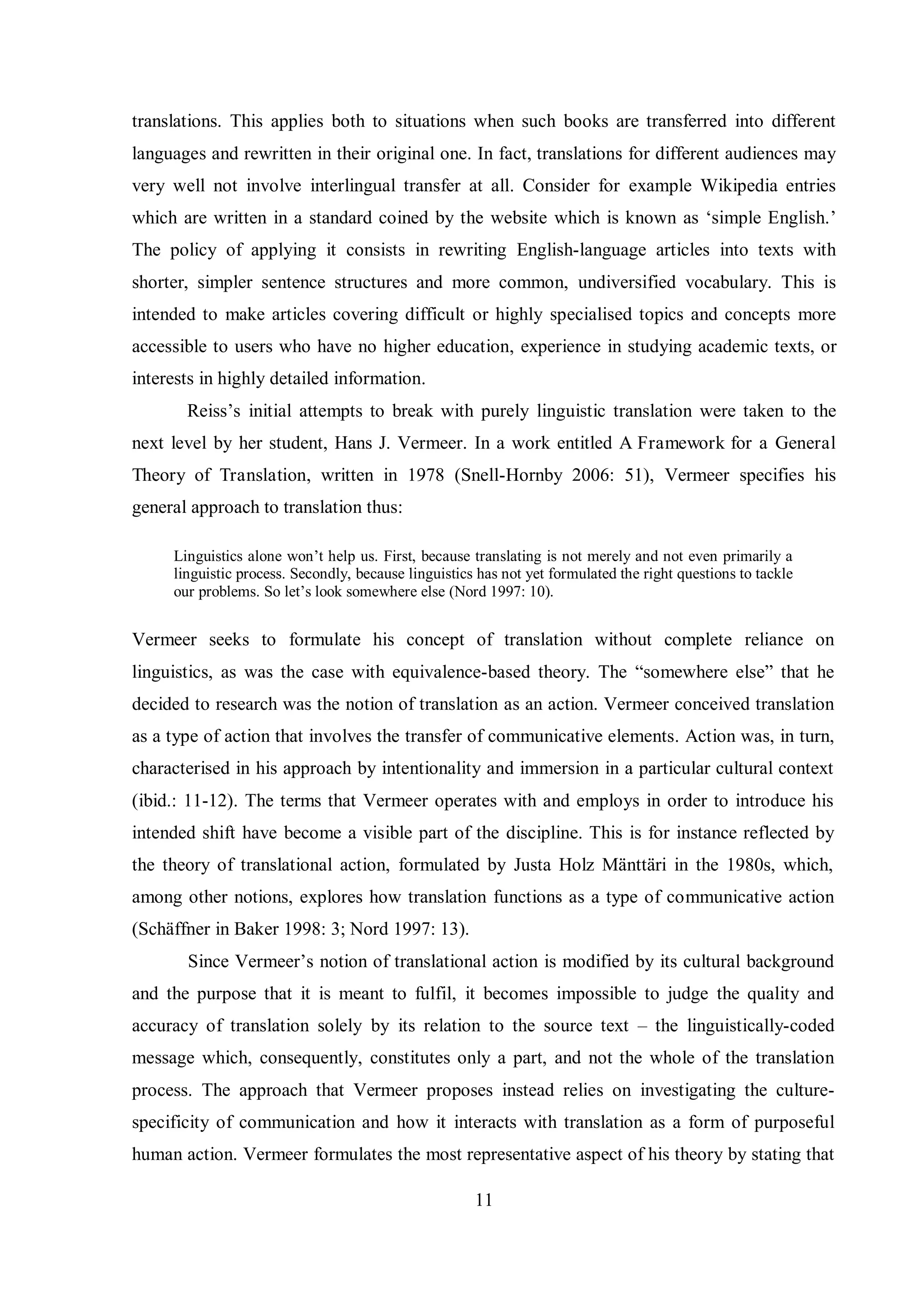 translations. This applies both to situations when such books are transferred into different 
languages and rewritten in their original one. In fact, translations for different audiences may 
very well not involve interlingual transfer at all. Consider for example Wikipedia entries 
which are written in a standard coined by the website which is known as „simple English.‟ 
The policy of applying it consists in rewriting English-language articles into texts with 
shorter, simpler sentence structures and more common, undiversified vocabulary. This is 
intended to make articles covering difficult or highly specialised topics and concepts more 
accessible to users who have no higher education, experience in studying academic texts, or 
interests in highly detailed information. 
Reiss‟s initial attempts to break with purely linguistic translation were taken to the 
next level by her student, Hans J. Vermeer. In a work entitled A Framework for a General 
Theory of Translation, written in 1978 (Snell-Hornby 2006: 51), Vermeer specifies his 
general approach to translation thus: 
Linguistics alone won‟t help us. First, because translating is not merely and not even primarily a 
linguistic process. Secondly, because linguistics has not yet formulated the right questions to tackle 
our problems. So let‟s look somewhere else (Nord 1997: 10). 
Vermeer seeks to formulate his concept of translation without complete reliance on 
linguistics, as was the case with equivalence-based theory. The “somewhere else” that he 
decided to research was the notion of translation as an action. Vermeer conceived translation 
as a type of action that involves the transfer of communicative elements. Action was, in turn, 
characterised in his approach by intentionality and immersion in a particular cultural context 
(ibid.: 11-12). The terms that Vermeer operates with and employs in order to introduce his 
intended shift have become a visible part of the discipline. This is for instance reflected by 
the theorв of translational action, formulated bв Justa Holг Mтnttтri in the 1980s, which, 
among other notions, explores how translation functions as a type of communicative action 
(Schтffner in Baker 1998: 3; Nord 1997: 13). 
Since Vermeer‟s notion of translational action is modified by its cultural background 
and the purpose that it is meant to fulfil, it becomes impossible to judge the quality and 
accuracy of translation solely by its relation to the source text – the linguistically-coded 
message which, consequently, constitutes only a part, and not the whole of the translation 
process. The approach that Vermeer proposes instead relies on investigating the culture-specificity 
of communication and how it interacts with translation as a form of purposeful 
human action. Vermeer formulates the most representative aspect of his theory by stating that 
11 
 