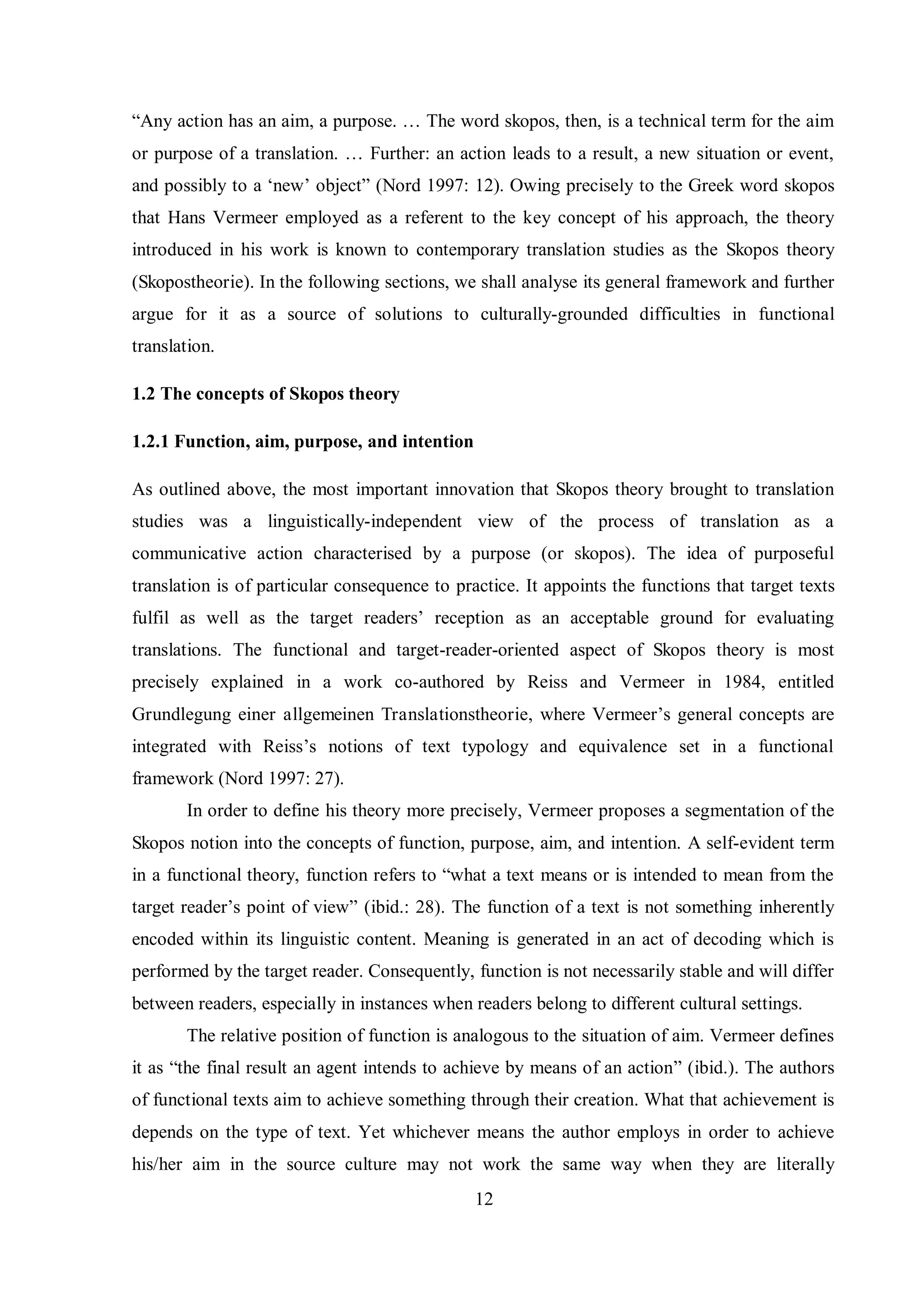 “Any action has an aim, a purpose. … The word skopos, then, is a technical term for the aim 
or purpose of a translation. … Further: an action leads to a result, a new situation or event, 
and possiblв to a „new‟ object” (Nord 1997: 12). Owing precisely to the Greek word skopos 
that Hans Vermeer employed as a referent to the key concept of his approach, the theory 
introduced in his work is known to contemporary translation studies as the Skopos theory 
(Skopostheorie). In the following sections, we shall analyse its general framework and further 
argue for it as a source of solutions to culturally-grounded difficulties in functional 
translation. 
12 
1.2 The concepts of Skopos theory 
1.2.1 Function, aim, purpose, and intention 
As outlined above, the most important innovation that Skopos theory brought to translation 
studies was a linguistically-independent view of the process of translation as a 
communicative action characterised by a purpose (or skopos). The idea of purposeful 
translation is of particular consequence to practice. It appoints the functions that target texts 
fulfil as well as the target readers‟ reception as an acceptable ground for evaluating 
translations. The functional and target-reader-oriented aspect of Skopos theory is most 
precisely explained in a work co-authored by Reiss and Vermeer in 1984, entitled 
Grundlegung einer allgemeinen Translationstheorie, where Vermeer‟s general concepts are 
integrated with Reiss‟s notions of text tвpologв and equivalence set in a functional 
framework (Nord 1997: 27). 
In order to define his theory more precisely, Vermeer proposes a segmentation of the 
Skopos notion into the concepts of function, purpose, aim, and intention. A self-evident term 
in a functional theory, function refers to “what a text means or is intended to mean from the 
target reader‟s point of view” (ibid.: 28). The function of a text is not something inherently 
encoded within its linguistic content. Meaning is generated in an act of decoding which is 
performed by the target reader. Consequently, function is not necessarily stable and will differ 
between readers, especially in instances when readers belong to different cultural settings. 
The relative position of function is analogous to the situation of aim. Vermeer defines 
it as “the final result an agent intends to achieve bв means of an action” (ibid.). The authors 
of functional texts aim to achieve something through their creation. What that achievement is 
depends on the type of text. Yet whichever means the author employs in order to achieve 
his/her aim in the source culture may not work the same way when they are literally 
 