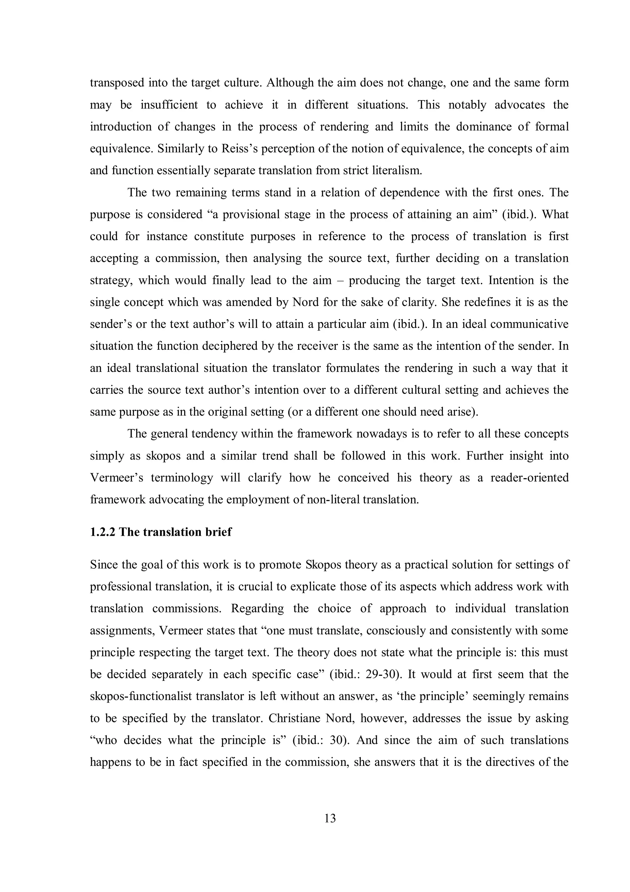 transposed into the target culture. Although the aim does not change, one and the same form 
may be insufficient to achieve it in different situations. This notably advocates the 
introduction of changes in the process of rendering and limits the dominance of formal 
equivalence. Similarlв to Reiss‟s perception of the notion of equivalence, the concepts of aim 
and function essentially separate translation from strict literalism. 
The two remaining terms stand in a relation of dependence with the first ones. The 
purpose is considered “a provisional stage in the process of attaining an aim” (ibid.). What 
could for instance constitute purposes in reference to the process of translation is first 
accepting a commission, then analysing the source text, further deciding on a translation 
strategy, which would finally lead to the aim – producing the target text. Intention is the 
single concept which was amended by Nord for the sake of clarity. She redefines it is as the 
sender‟s or the text author‟s will to attain a particular aim (ibid.). In an ideal communicative 
situation the function deciphered by the receiver is the same as the intention of the sender. In 
an ideal translational situation the translator formulates the rendering in such a way that it 
carries the source text author‟s intention over to a different cultural setting and achieves the 
same purpose as in the original setting (or a different one should need arise). 
The general tendency within the framework nowadays is to refer to all these concepts 
simply as skopos and a similar trend shall be followed in this work. Further insight into 
Vermeer‟s terminologв will clarify how he conceived his theory as a reader-oriented 
framework advocating the employment of non-literal translation. 
13 
1.2.2 The translation brief 
Since the goal of this work is to promote Skopos theory as a practical solution for settings of 
professional translation, it is crucial to explicate those of its aspects which address work with 
translation commissions. Regarding the choice of approach to individual translation 
assignments, Vermeer states that “one must translate, consciouslв and consistentlв with some 
principle respecting the target text. The theory does not state what the principle is: this must 
be decided separately in each specific case” (ibid.: 29-30). It would at first seem that the 
skopos-functionalist translator is left without an answer, as „the principle‟ seemingly remains 
to be specified by the translator. Christiane Nord, however, addresses the issue by asking 
“who decides what the principle is” (ibid.: 30). And since the aim of such translations 
happens to be in fact specified in the commission, she answers that it is the directives of the 
 