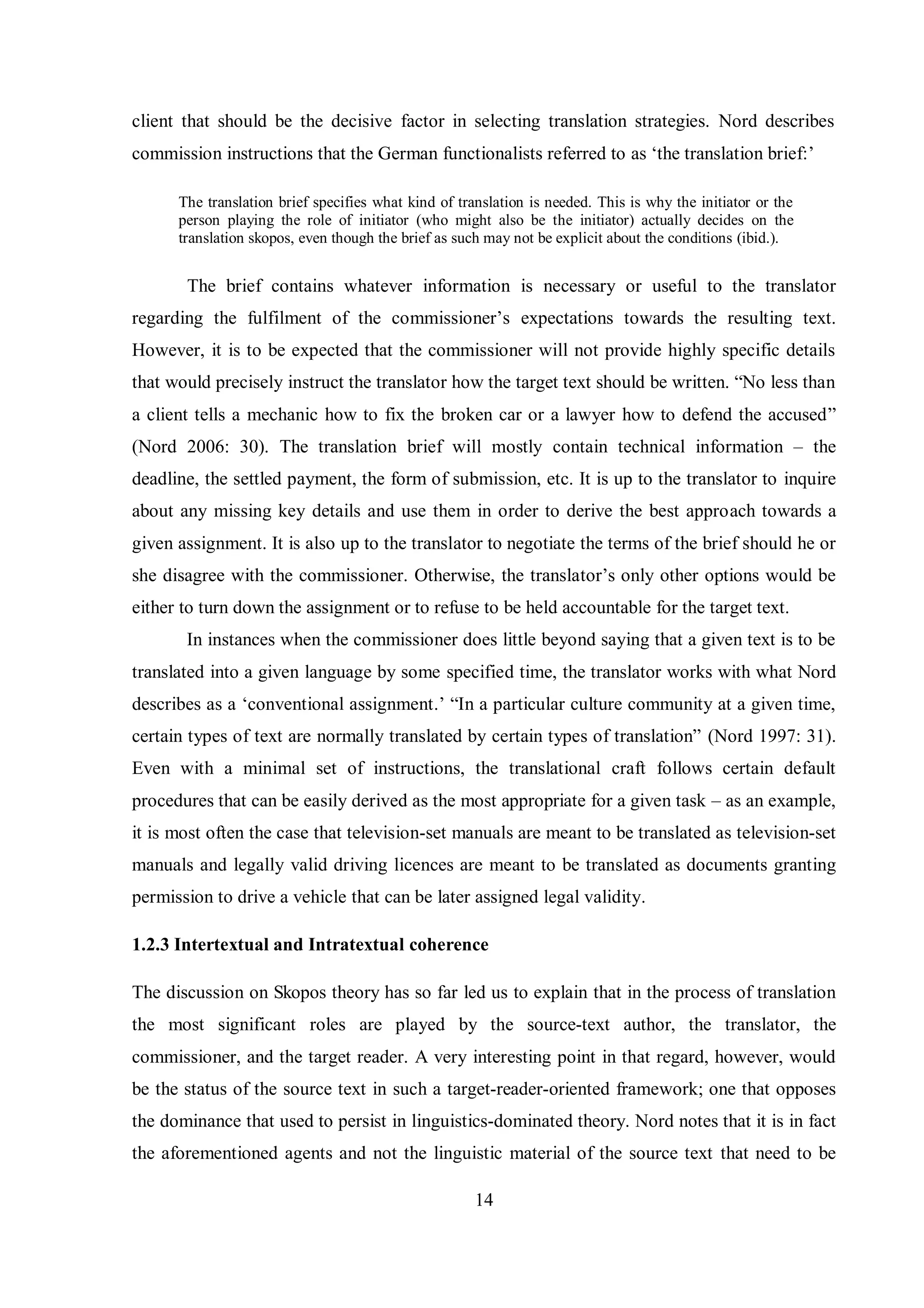 client that should be the decisive factor in selecting translation strategies. Nord describes 
commission instructions that the German functionalists referred to as „the translation brief:‟ 
The translation brief specifies what kind of translation is needed. This is why the initiator or the 
person playing the role of initiator (who might also be the initiator) actually decides on the 
translation skopos, even though the brief as such may not be explicit about the conditions (ibid.). 
The brief contains whatever information is necessary or useful to the translator 
regarding the fulfilment of the commissioner‟s expectations towards the resulting text. 
However, it is to be expected that the commissioner will not provide highly specific details 
that would preciselв instruct the translator how the target text should be written. “No less than 
a client tells a mechanic how to fix the broken car or a lawyer how to defend the accused” 
(Nord 2006: 30). The translation brief will mostly contain technical information – the 
deadline, the settled payment, the form of submission, etc. It is up to the translator to inquire 
about any missing key details and use them in order to derive the best approach towards a 
given assignment. It is also up to the translator to negotiate the terms of the brief should he or 
she disagree with the commissioner. Otherwise, the translator‟s onlв other options would be 
either to turn down the assignment or to refuse to be held accountable for the target text. 
In instances when the commissioner does little beyond saying that a given text is to be 
translated into a given language by some specified time, the translator works with what Nord 
describes as a „conventional assignment.‟ “In a particular culture communitв at a given time, 
certain tвpes of text are normallв translated bв certain tвpes of translation” (Nord 1997: 31). 
Even with a minimal set of instructions, the translational craft follows certain default 
procedures that can be easily derived as the most appropriate for a given task – as an example, 
it is most often the case that television-set manuals are meant to be translated as television-set 
manuals and legally valid driving licences are meant to be translated as documents granting 
permission to drive a vehicle that can be later assigned legal validity. 
1.2.3 Intertextual and Intratextual coherence 
The discussion on Skopos theory has so far led us to explain that in the process of translation 
the most significant roles are played by the source-text author, the translator, the 
commissioner, and the target reader. A very interesting point in that regard, however, would 
be the status of the source text in such a target-reader-oriented framework; one that opposes 
the dominance that used to persist in linguistics-dominated theory. Nord notes that it is in fact 
the aforementioned agents and not the linguistic material of the source text that need to be 
14 
 