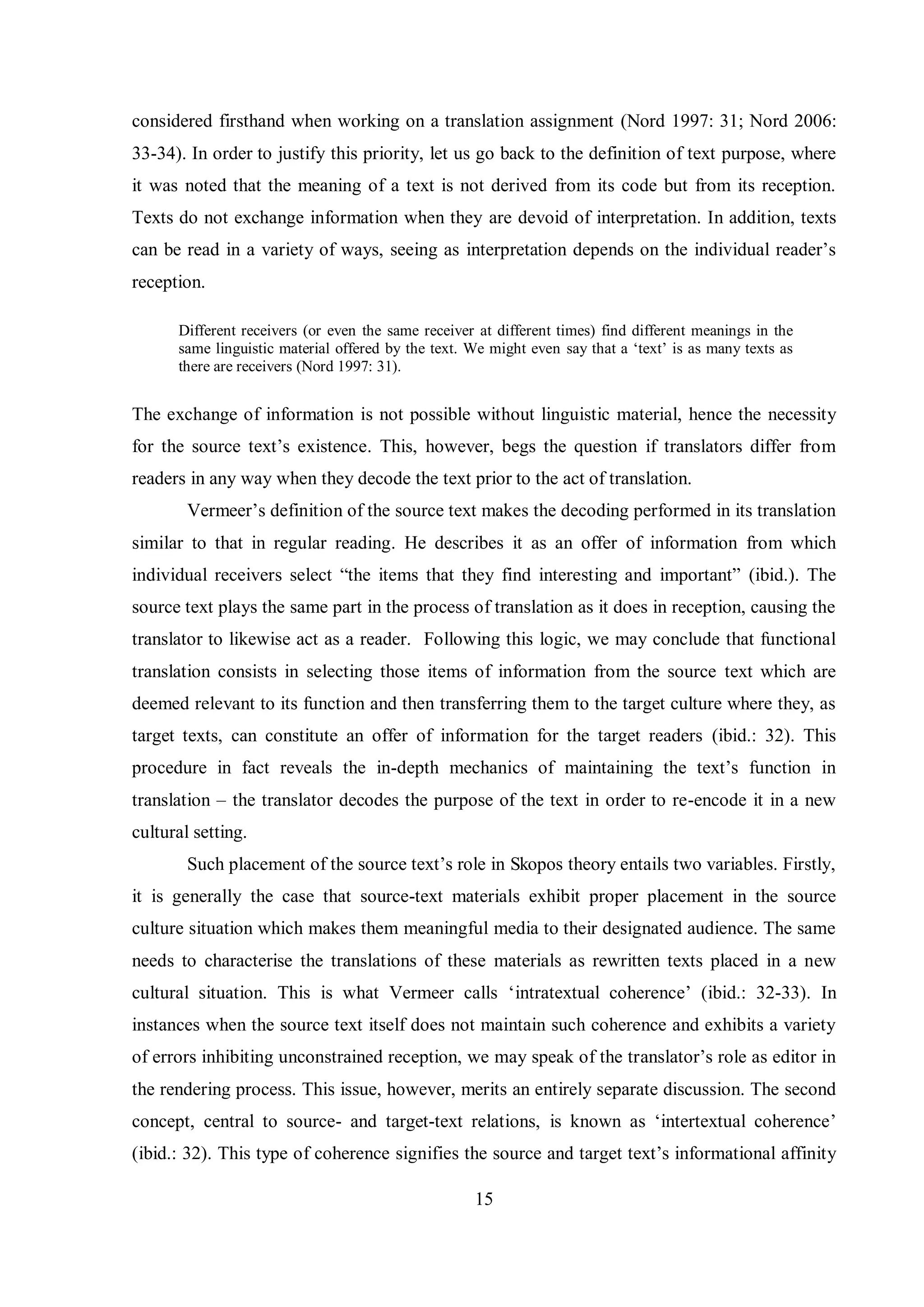 considered firsthand when working on a translation assignment (Nord 1997: 31; Nord 2006: 
33-34). In order to justify this priority, let us go back to the definition of text purpose, where 
it was noted that the meaning of a text is not derived from its code but from its reception. 
Texts do not exchange information when they are devoid of interpretation. In addition, texts 
can be read in a variety of ways, seeing as interpretation depends on the individual reader‟s 
reception. 
Different receivers (or even the same receiver at different times) find different meanings in the 
same linguistic material offered by the text. We might even saв that a „text‟ is as manв texts as 
there are receivers (Nord 1997: 31). 
The exchange of information is not possible without linguistic material, hence the necessity 
for the source text‟s existence. This, however, begs the question if translators differ from 
readers in any way when they decode the text prior to the act of translation. 
Vermeer‟s definition of the source text makes the decoding performed in its translation 
similar to that in regular reading. He describes it as an offer of information from which 
individual receivers select “the items that theв find interesting and important” (ibid.). The 
source text plays the same part in the process of translation as it does in reception, causing the 
translator to likewise act as a reader. Following this logic, we may conclude that functional 
translation consists in selecting those items of information from the source text which are 
deemed relevant to its function and then transferring them to the target culture where they, as 
target texts, can constitute an offer of information for the target readers (ibid.: 32). This 
procedure in fact reveals the in-depth mechanics of maintaining the text‟s function in 
translation – the translator decodes the purpose of the text in order to re-encode it in a new 
cultural setting. 
Such placement of the source text‟s role in Skopos theory entails two variables. Firstly, 
it is generally the case that source-text materials exhibit proper placement in the source 
culture situation which makes them meaningful media to their designated audience. The same 
needs to characterise the translations of these materials as rewritten texts placed in a new 
cultural situation. This is what Vermeer calls „intratextual coherence‟ (ibid.: 32-33). In 
instances when the source text itself does not maintain such coherence and exhibits a variety 
of errors inhibiting unconstrained reception, we may speak of the translator‟s role as editor in 
the rendering process. This issue, however, merits an entirely separate discussion. The second 
concept, central to source- and target-text relations, is known as „intertextual coherence‟ 
(ibid.: 32). This type of coherence signifies the source and target text‟s informational affinity 
15 
 