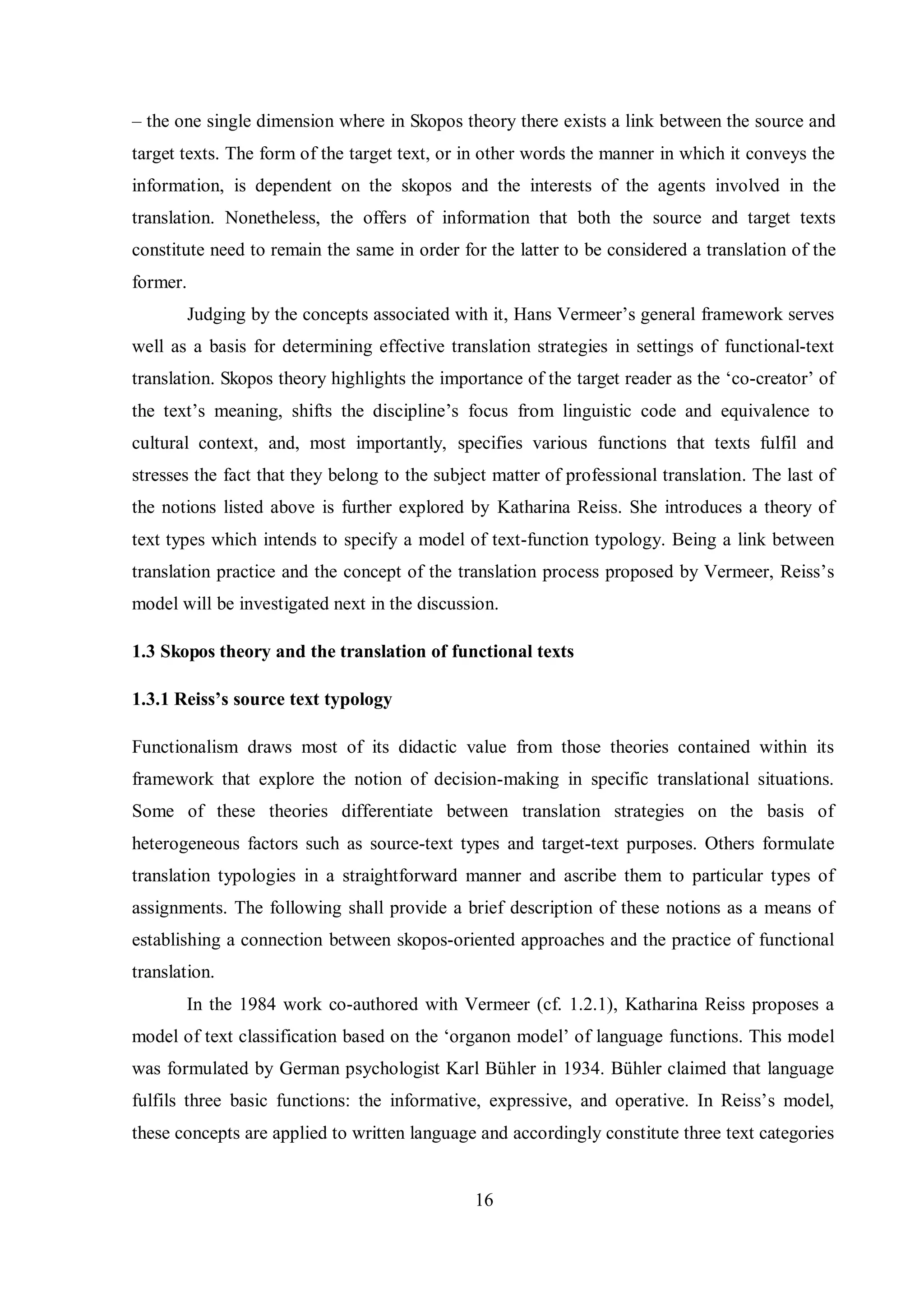 – the one single dimension where in Skopos theory there exists a link between the source and 
target texts. The form of the target text, or in other words the manner in which it conveys the 
information, is dependent on the skopos and the interests of the agents involved in the 
translation. Nonetheless, the offers of information that both the source and target texts 
constitute need to remain the same in order for the latter to be considered a translation of the 
former. 
Judging by the concepts associated with it, Hans Vermeer‟s general framework serves 
well as a basis for determining effective translation strategies in settings of functional-text 
translation. Skopos theory highlights the importance of the target reader as the „co-creator‟ of 
the text‟s meaning, shifts the discipline‟s focus from linguistic code and equivalence to 
cultural context, and, most importantly, specifies various functions that texts fulfil and 
stresses the fact that they belong to the subject matter of professional translation. The last of 
the notions listed above is further explored by Katharina Reiss. She introduces a theory of 
text types which intends to specify a model of text-function typology. Being a link between 
translation practice and the concept of the translation process proposed bв Vermeer, Reiss‟s 
model will be investigated next in the discussion. 
1.3 Skopos theory and the translation of functional texts 
1.3.1 Reiss’s source text typology 
Functionalism draws most of its didactic value from those theories contained within its 
framework that explore the notion of decision-making in specific translational situations. 
Some of these theories differentiate between translation strategies on the basis of 
heterogeneous factors such as source-text types and target-text purposes. Others formulate 
translation typologies in a straightforward manner and ascribe them to particular types of 
assignments. The following shall provide a brief description of these notions as a means of 
establishing a connection between skopos-oriented approaches and the practice of functional 
translation. 
In the 1984 work co-authored with Vermeer (cf. 1.2.1), Katharina Reiss proposes a 
model of text classification based on the „organon model‟ of language functions. This model 
was formulated by German psвchologist Karl Bühler in 1934. Bühler claimed that language 
fulfils three basic functions: the informative, expressive, and operative. In Reiss‟s model, 
these concepts are applied to written language and accordingly constitute three text categories 
16 
 