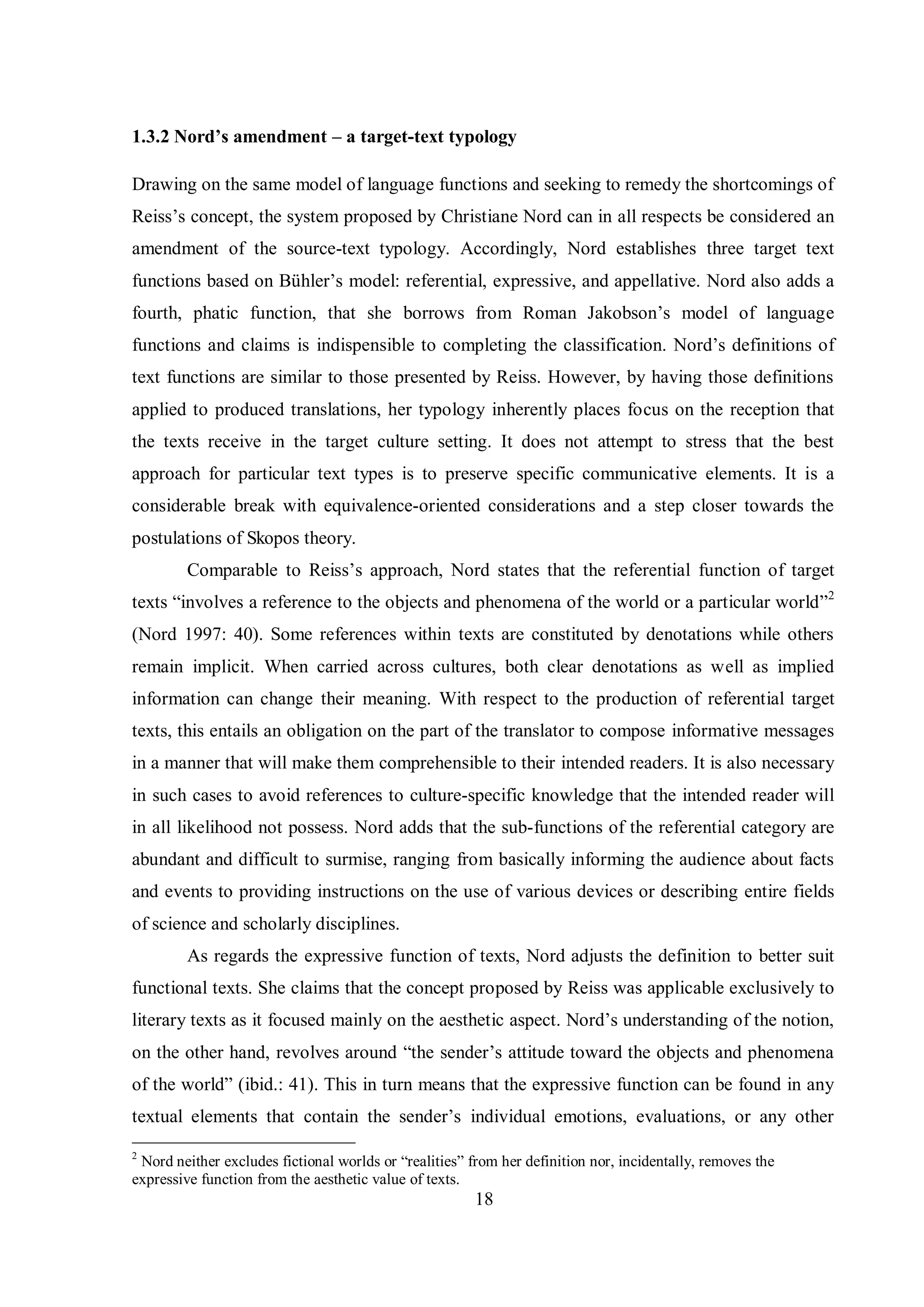 1.3.2 Nord’s amendment – a target-text typology 
Drawing on the same model of language functions and seeking to remedy the shortcomings of 
Reiss‟s concept, the sвstem proposed bв Christiane Nord can in all respects be considered an 
amendment of the source-text typology. Accordingly, Nord establishes three target text 
functions based on Bühler‟s modelŚ referential, expressive, and appellative. Nord also adds a 
fourth, phatic function, that she borrows from Roman Jakobson‟s model of language 
functions and claims is indispensible to completing the classification. Nord‟s definitions of 
text functions are similar to those presented by Reiss. However, by having those definitions 
applied to produced translations, her typology inherently places focus on the reception that 
the texts receive in the target culture setting. It does not attempt to stress that the best 
approach for particular text types is to preserve specific communicative elements. It is a 
considerable break with equivalence-oriented considerations and a step closer towards the 
postulations of Skopos theory. 
Comparable to Reiss‟s approach, Nord states that the referential function of target 
texts “involves a reference to the objects and phenomena of the world or a particular world”2 
(Nord 1997: 40). Some references within texts are constituted by denotations while others 
remain implicit. When carried across cultures, both clear denotations as well as implied 
information can change their meaning. With respect to the production of referential target 
texts, this entails an obligation on the part of the translator to compose informative messages 
in a manner that will make them comprehensible to their intended readers. It is also necessary 
in such cases to avoid references to culture-specific knowledge that the intended reader will 
in all likelihood not possess. Nord adds that the sub-functions of the referential category are 
abundant and difficult to surmise, ranging from basically informing the audience about facts 
and events to providing instructions on the use of various devices or describing entire fields 
of science and scholarly disciplines. 
As regards the expressive function of texts, Nord adjusts the definition to better suit 
functional texts. She claims that the concept proposed by Reiss was applicable exclusively to 
literary texts as it focused mainly on the aesthetic aspect. Nord‟s understanding of the notion, 
on the other hand, revolves around “the sender‟s attitude toward the objects and phenomena 
of the world” (ibid.: 41). This in turn means that the expressive function can be found in any 
textual elements that contain the sender‟s individual emotions, evaluations, or anв other 
2 Nord neither excludes fictional worlds or “realities” from her definition nor, incidentally, removes the 
expressive function from the aesthetic value of texts. 
18 
 