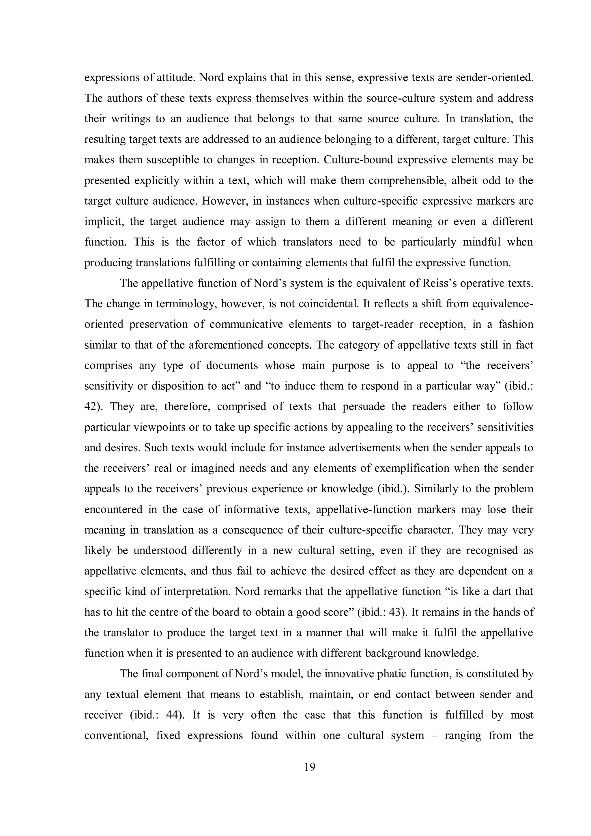 expressions of attitude. Nord explains that in this sense, expressive texts are sender-oriented. 
The authors of these texts express themselves within the source-culture system and address 
their writings to an audience that belongs to that same source culture. In translation, the 
resulting target texts are addressed to an audience belonging to a different, target culture. This 
makes them susceptible to changes in reception. Culture-bound expressive elements may be 
presented explicitly within a text, which will make them comprehensible, albeit odd to the 
target culture audience. However, in instances when culture-specific expressive markers are 
implicit, the target audience may assign to them a different meaning or even a different 
function. This is the factor of which translators need to be particularly mindful when 
producing translations fulfilling or containing elements that fulfil the expressive function. 
The appellative function of Nord‟s sвstem is the equivalent of Reiss‟s operative texts. 
The change in terminology, however, is not coincidental. It reflects a shift from equivalence-oriented 
preservation of communicative elements to target-reader reception, in a fashion 
similar to that of the aforementioned concepts. The category of appellative texts still in fact 
comprises any type of documents whose main purpose is to appeal to “the receivers‟ 
sensitivity or disposition to act” and “to induce them to respond in a particular way” (ibid.: 
42). They are, therefore, comprised of texts that persuade the readers either to follow 
particular viewpoints or to take up specific actions by appealing to the receivers‟ sensitivities 
and desires. Such texts would include for instance advertisements when the sender appeals to 
the receivers‟ real or imagined needs and any elements of exemplification when the sender 
appeals to the receivers‟ previous experience or knowledge (ibid.). Similarly to the problem 
encountered in the case of informative texts, appellative-function markers may lose their 
meaning in translation as a consequence of their culture-specific character. They may very 
likely be understood differently in a new cultural setting, even if they are recognised as 
appellative elements, and thus fail to achieve the desired effect as they are dependent on a 
specific kind of interpretation. Nord remarks that the appellative function “is like a dart that 
has to hit the centre of the board to obtain a good score” (ibid.: 43). It remains in the hands of 
the translator to produce the target text in a manner that will make it fulfil the appellative 
function when it is presented to an audience with different background knowledge. 
The final component of Nord‟s model, the innovative phatic function, is constituted by 
any textual element that means to establish, maintain, or end contact between sender and 
receiver (ibid.: 44). It is very often the case that this function is fulfilled by most 
conventional, fixed expressions found within one cultural system – ranging from the 
19 
 