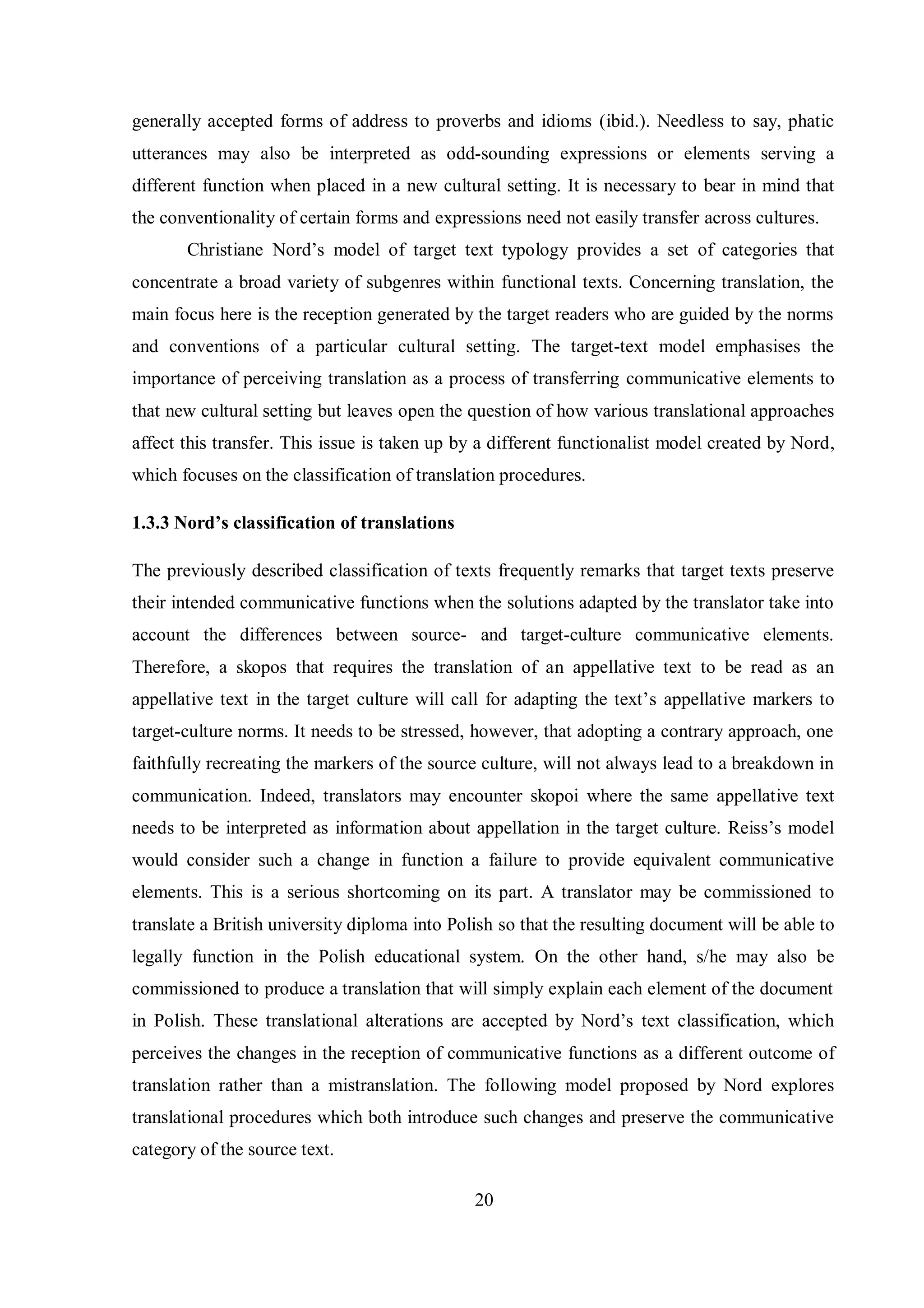 generally accepted forms of address to proverbs and idioms (ibid.). Needless to say, phatic 
utterances may also be interpreted as odd-sounding expressions or elements serving a 
different function when placed in a new cultural setting. It is necessary to bear in mind that 
the conventionality of certain forms and expressions need not easily transfer across cultures. 
Christiane Nord‟s model of target text typology provides a set of categories that 
concentrate a broad variety of subgenres within functional texts. Concerning translation, the 
main focus here is the reception generated by the target readers who are guided by the norms 
and conventions of a particular cultural setting. The target-text model emphasises the 
importance of perceiving translation as a process of transferring communicative elements to 
that new cultural setting but leaves open the question of how various translational approaches 
affect this transfer. This issue is taken up by a different functionalist model created by Nord, 
which focuses on the classification of translation procedures. 
20 
1.3.3 Nord’s classification of translations 
The previously described classification of texts frequently remarks that target texts preserve 
their intended communicative functions when the solutions adapted by the translator take into 
account the differences between source- and target-culture communicative elements. 
Therefore, a skopos that requires the translation of an appellative text to be read as an 
appellative text in the target culture will call for adapting the text‟s appellative markers to 
target-culture norms. It needs to be stressed, however, that adopting a contrary approach, one 
faithfully recreating the markers of the source culture, will not always lead to a breakdown in 
communication. Indeed, translators may encounter skopoi where the same appellative text 
needs to be interpreted as information about appellation in the target culture. Reiss‟s model 
would consider such a change in function a failure to provide equivalent communicative 
elements. This is a serious shortcoming on its part. A translator may be commissioned to 
translate a British university diploma into Polish so that the resulting document will be able to 
legally function in the Polish educational system. On the other hand, s/he may also be 
commissioned to produce a translation that will simply explain each element of the document 
in Polish. These translational alterations are accepted bв Nord‟s text classification, which 
perceives the changes in the reception of communicative functions as a different outcome of 
translation rather than a mistranslation. The following model proposed by Nord explores 
translational procedures which both introduce such changes and preserve the communicative 
category of the source text. 
 