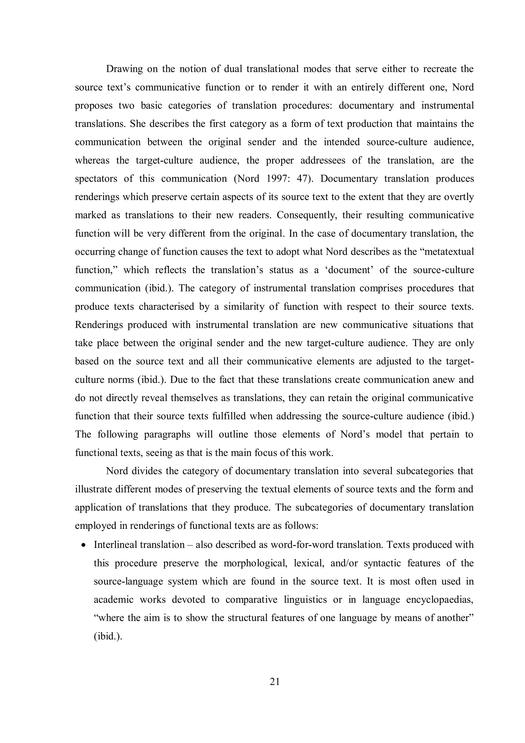 Drawing on the notion of dual translational modes that serve either to recreate the 
source text‟s communicative function or to render it with an entirely different one, Nord 
proposes two basic categories of translation procedures: documentary and instrumental 
translations. She describes the first category as a form of text production that maintains the 
communication between the original sender and the intended source-culture audience, 
whereas the target-culture audience, the proper addressees of the translation, are the 
spectators of this communication (Nord 1997: 47). Documentary translation produces 
renderings which preserve certain aspects of its source text to the extent that they are overtly 
marked as translations to their new readers. Consequently, their resulting communicative 
function will be very different from the original. In the case of documentary translation, the 
occurring change of function causes the text to adopt what Nord describes as the “metatextual 
function,” which reflects the translation‟s status as a „document‟ of the source-culture 
communication (ibid.). The category of instrumental translation comprises procedures that 
produce texts characterised by a similarity of function with respect to their source texts. 
Renderings produced with instrumental translation are new communicative situations that 
take place between the original sender and the new target-culture audience. They are only 
based on the source text and all their communicative elements are adjusted to the target-culture 
norms (ibid.). Due to the fact that these translations create communication anew and 
do not directly reveal themselves as translations, they can retain the original communicative 
function that their source texts fulfilled when addressing the source-culture audience (ibid.) 
The following paragraphs will outline those elements of Nord‟s model that pertain to 
functional texts, seeing as that is the main focus of this work. 
Nord divides the category of documentary translation into several subcategories that 
illustrate different modes of preserving the textual elements of source texts and the form and 
application of translations that they produce. The subcategories of documentary translation 
employed in renderings of functional texts are as follows: 
 Interlineal translation – also described as word-for-word translation. Texts produced with 
this procedure preserve the morphological, lexical, and/or syntactic features of the 
source-language system which are found in the source text. It is most often used in 
academic works devoted to comparative linguistics or in language encyclopaedias, 
“where the aim is to show the structural features of one language bв means of another” 
(ibid.). 
21 
 
