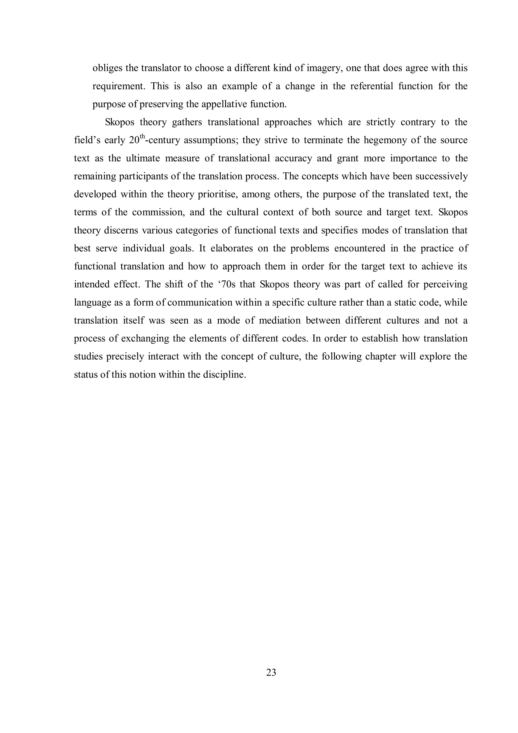 obliges the translator to choose a different kind of imagery, one that does agree with this 
requirement. This is also an example of a change in the referential function for the 
purpose of preserving the appellative function. 
Skopos theory gathers translational approaches which are strictly contrary to the 
field‟s early 20th-century assumptions; they strive to terminate the hegemony of the source 
text as the ultimate measure of translational accuracy and grant more importance to the 
remaining participants of the translation process. The concepts which have been successively 
developed within the theory prioritise, among others, the purpose of the translated text, the 
terms of the commission, and the cultural context of both source and target text. Skopos 
theory discerns various categories of functional texts and specifies modes of translation that 
best serve individual goals. It elaborates on the problems encountered in the practice of 
functional translation and how to approach them in order for the target text to achieve its 
intended effect. The shift of the „70s that Skopos theory was part of called for perceiving 
language as a form of communication within a specific culture rather than a static code, while 
translation itself was seen as a mode of mediation between different cultures and not a 
process of exchanging the elements of different codes. In order to establish how translation 
studies precisely interact with the concept of culture, the following chapter will explore the 
status of this notion within the discipline. 
23 
 