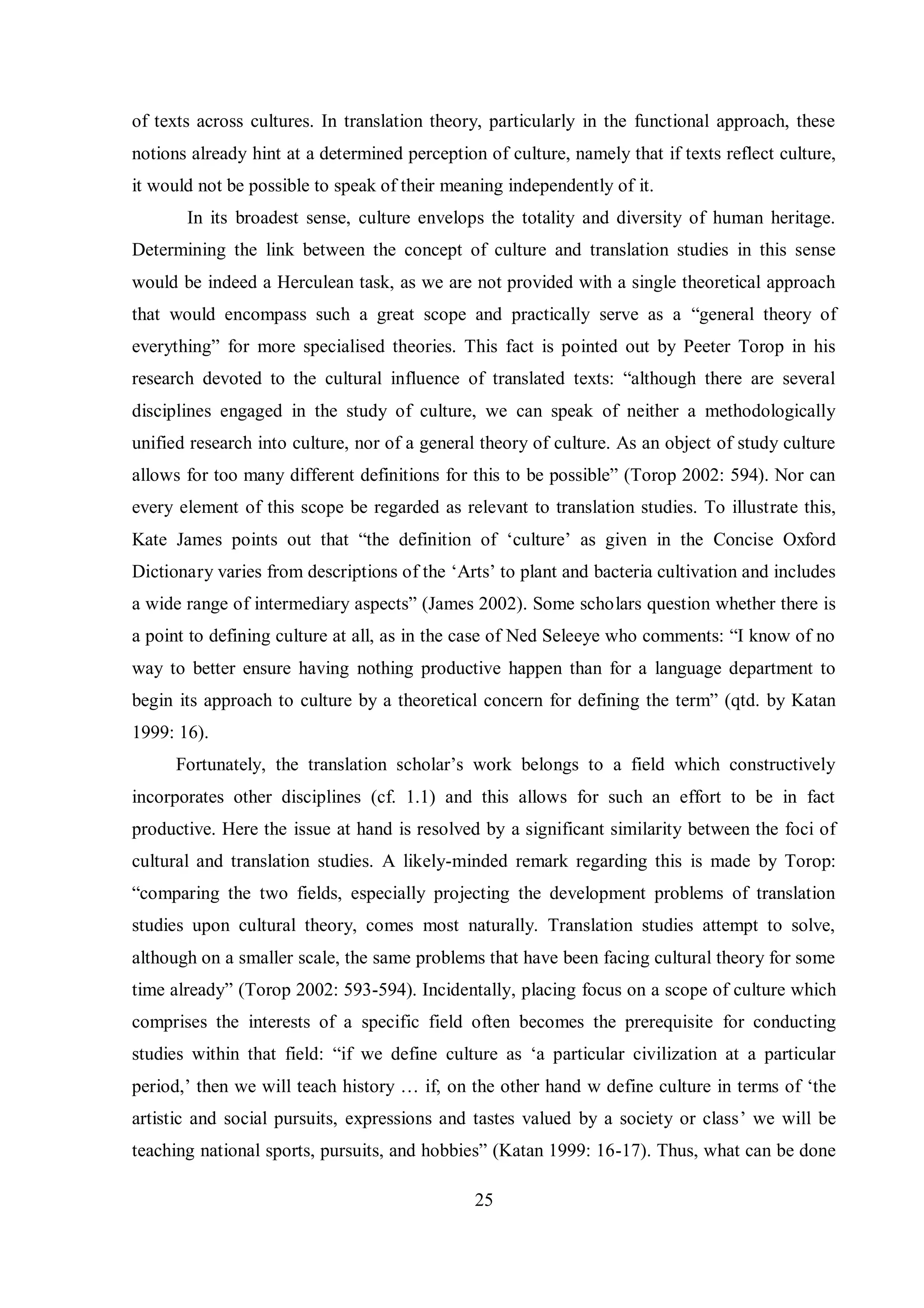 of texts across cultures. In translation theory, particularly in the functional approach, these 
notions already hint at a determined perception of culture, namely that if texts reflect culture, 
it would not be possible to speak of their meaning independently of it. 
In its broadest sense, culture envelops the totality and diversity of human heritage. 
Determining the link between the concept of culture and translation studies in this sense 
would be indeed a Herculean task, as we are not provided with a single theoretical approach 
that would encompass such a great scope and practically serve as a “general theory of 
everything” for more specialised theories. This fact is pointed out by Peeter Torop in his 
research devoted to the cultural influence of translated textsŚ “although there are several 
disciplines engaged in the study of culture, we can speak of neither a methodologically 
unified research into culture, nor of a general theory of culture. As an object of study culture 
allows for too manв different definitions for this to be possible” (Torop 2002Ś 594). Nor can 
every element of this scope be regarded as relevant to translation studies. To illustrate this, 
Kate James points out that “the definition of „culture‟ as given in the Concise Oxford 
Dictionary varies from descriptions of the „Arts‟ to plant and bacteria cultivation and includes 
a wide range of intermediarв aspects” (James 2002). Some scholars question whether there is 
a point to defining culture at all, as in the case of Ned Seleeвe who commentsŚ “I know of no 
way to better ensure having nothing productive happen than for a language department to 
begin its approach to culture by a theoretical concern for defining the term” (qtd. bв Katan 
1999: 16). 
Fortunatelв, the translation scholar‟s work belongs to a field which constructivelв 
incorporates other disciplines (cf. 1.1) and this allows for such an effort to be in fact 
productive. Here the issue at hand is resolved by a significant similarity between the foci of 
cultural and translation studies. A likely-minded remark regarding this is made by Torop: 
“comparing the two fields, especiallв projecting the development problems of translation 
studies upon cultural theory, comes most naturally. Translation studies attempt to solve, 
although on a smaller scale, the same problems that have been facing cultural theory for some 
time alreadв” (Torop 2002Ś 593-594). Incidentally, placing focus on a scope of culture which 
comprises the interests of a specific field often becomes the prerequisite for conducting 
studies within that fieldŚ “if we define culture as „a particular civilization at a particular 
period,‟ then we will teach history … if, on the other hand w define culture in terms of „the 
artistic and social pursuits, expressions and tastes valued by a society or class‟ we will be 
teaching national sports, pursuits, and hobbies” (Katan 1999Ś 16-17). Thus, what can be done 
25 
 
