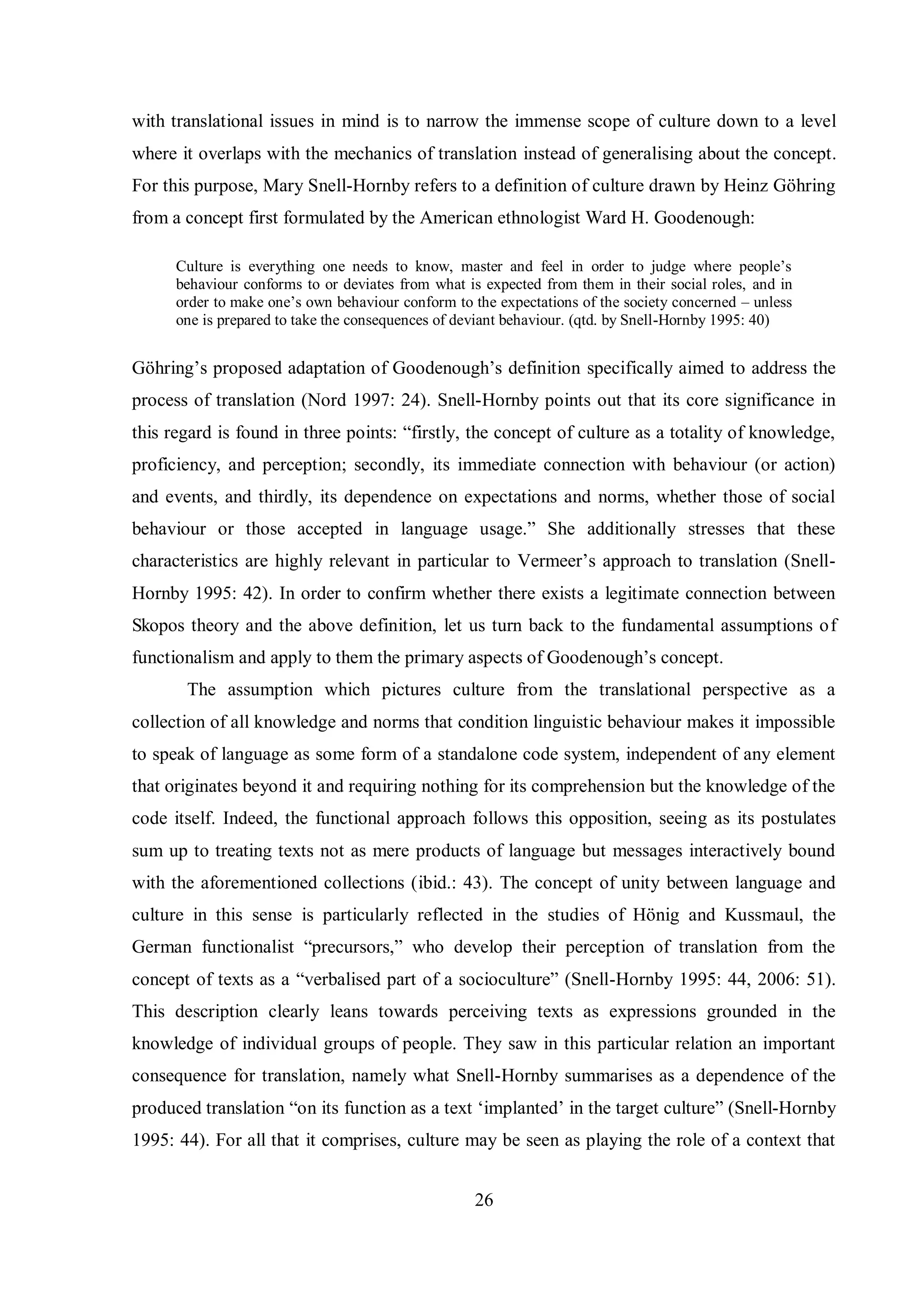 with translational issues in mind is to narrow the immense scope of culture down to a level 
where it overlaps with the mechanics of translation instead of generalising about the concept. 
For this purpose, Mary Snell-Hornbв refers to a definition of culture drawn bв Heinг Göhring 
from a concept first formulated by the American ethnologist Ward H. Goodenough: 
Culture is everвthing one needs to know, master and feel in order to judge where people‟s 
behaviour conforms to or deviates from what is expected from them in their social roles, and in 
order to make one‟s own behaviour conform to the expectations of the societв concerned – unless 
one is prepared to take the consequences of deviant behaviour. (qtd. by Snell-Hornby 1995: 40) 
Göhring‟s proposed adaptation of Goodenough‟s definition specifically aimed to address the 
process of translation (Nord 1997: 24). Snell-Hornby points out that its core significance in 
this regard is found in three pointsŚ “firstlв, the concept of culture as a totalitв of knowledge, 
proficiency, and perception; secondly, its immediate connection with behaviour (or action) 
and events, and thirdly, its dependence on expectations and norms, whether those of social 
behaviour or those accepted in language usage.” She additionallв stresses that these 
characteristics are highlв relevant in particular to Vermeer‟s approach to translation (Snell- 
Hornby 1995: 42). In order to confirm whether there exists a legitimate connection between 
Skopos theory and the above definition, let us turn back to the fundamental assumptions of 
functionalism and applв to them the primarв aspects of Goodenough‟s concept. 
The assumption which pictures culture from the translational perspective as a 
collection of all knowledge and norms that condition linguistic behaviour makes it impossible 
to speak of language as some form of a standalone code system, independent of any element 
that originates beyond it and requiring nothing for its comprehension but the knowledge of the 
code itself. Indeed, the functional approach follows this opposition, seeing as its postulates 
sum up to treating texts not as mere products of language but messages interactively bound 
with the aforementioned collections (ibid.: 43). The concept of unity between language and 
culture in this sense is particularly reflected in the studies of Hönig and Kussmaul, the 
German functionalist “precursors,” who develop their perception of translation from the 
concept of texts as a “verbalised part of a socioculture” (Snell-Hornby 1995: 44, 2006: 51). 
This description clearly leans towards perceiving texts as expressions grounded in the 
knowledge of individual groups of people. They saw in this particular relation an important 
consequence for translation, namely what Snell-Hornby summarises as a dependence of the 
produced translation “on its function as a text „implanted‟ in the target culture” (Snell-Hornby 
1995: 44). For all that it comprises, culture may be seen as playing the role of a context that 
26 
 