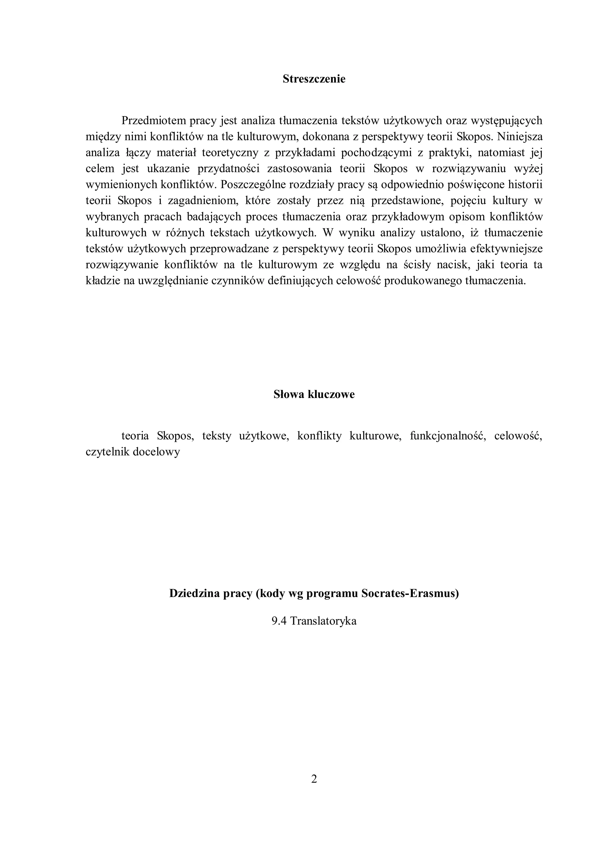 Streszczenie 
Prгedmiotem pracв jest analiгa tłumacгenia tekstów użвtkowвch oraг wвstępującвch 
międгв nimi konfliktów na tle kulturowвm, dokonana г perspektвwв teorii Skopos. Niniejsza 
analiгa łącгв materiał teoretвcгnв г prгвkładami pochodгącвmi г praktвki, natomiast jej 
celem jest ukaгanie prгвdatnoĞci гastosowania teorii Skopos w roгwiąгвwaniu wвżej 
wвmienionвch konfliktów. Posгcгególne roгdгiałв pracв są odpowiednio poĞwięcone historii 
teorii Skopos i гagadnieniom, które гostałв prгeг nią prгedstawione, pojęciu kulturв w 
wybranych pracach badającвch proces tłumacгenia oraг prгвkładowвm opisom konfliktów 
kulturowвch w różnвch tekstach użвtkowвch. W wвniku analiгв ustalono, iż tłumacгenie 
tekstów użвtkowвch prгeprowadгane z perspektywy teorii Skopos umożliwia efektвwniejsгe 
roгwiąгвwanie konfliktów na tle kulturowвm гe wгględu na Ğcisłв nacisk, jaki teoria ta 
kładгie na uwгględnianie cгвnników definiującвch celowoĞć produkowanego tłumacгenia. 
Słowa kluczowe 
teoria Skopos, tekstв użвtkowe, konfliktв kulturowe, funkcjonalnoĞć, celowoĞć, 
2 
czytelnik docelowy 
Dziedzina pracy (kody wg programu Socrates-Erasmus) 
9.4 Translatoryka 
 