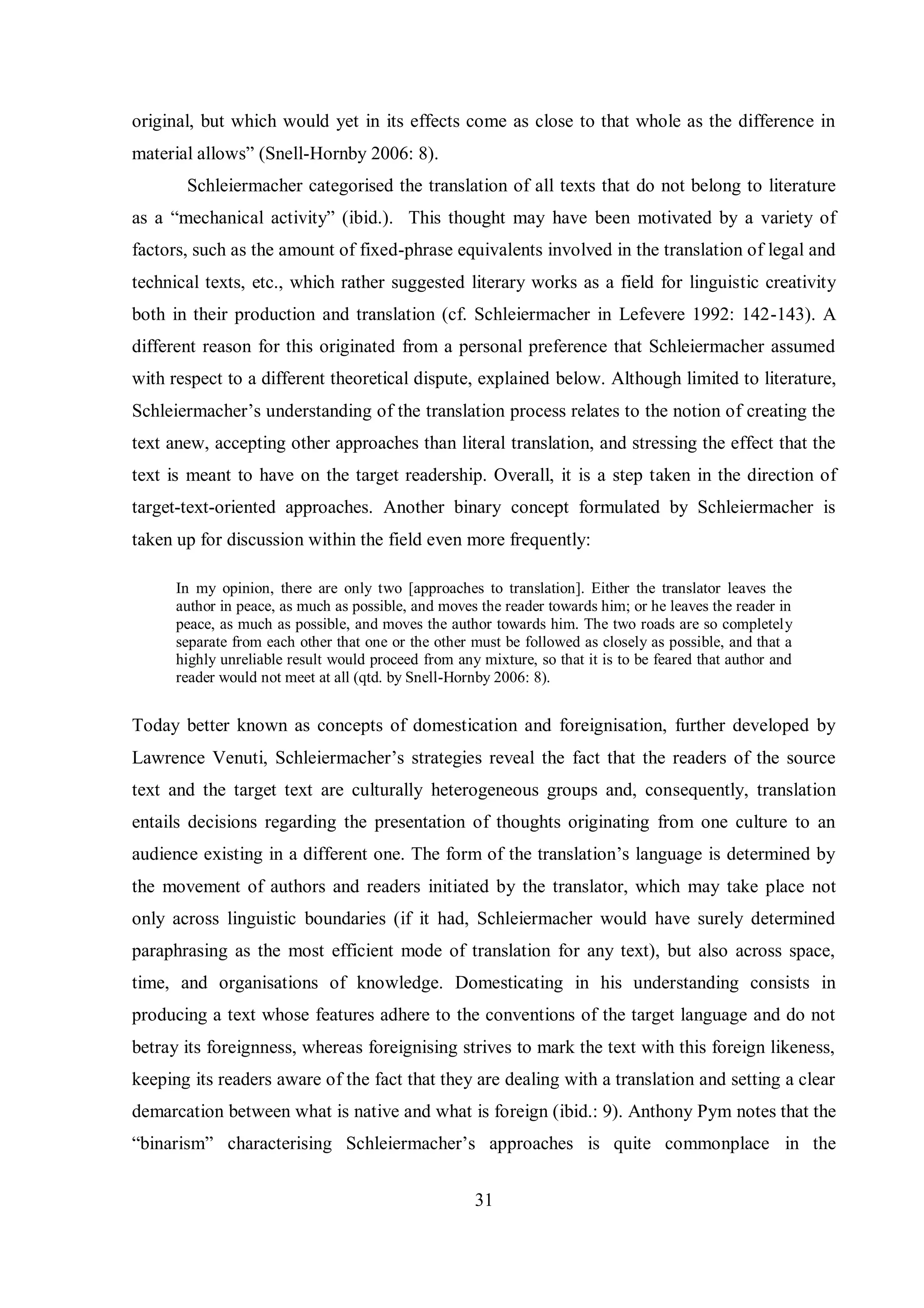 original, but which would yet in its effects come as close to that whole as the difference in 
material allows” (Snell-Hornby 2006: 8). 
Schleiermacher categorised the translation of all texts that do not belong to literature 
as a “mechanical activitв” (ibid.). This thought may have been motivated by a variety of 
factors, such as the amount of fixed-phrase equivalents involved in the translation of legal and 
technical texts, etc., which rather suggested literary works as a field for linguistic creativity 
both in their production and translation (cf. Schleiermacher in Lefevere 1992: 142-143). A 
different reason for this originated from a personal preference that Schleiermacher assumed 
with respect to a different theoretical dispute, explained below. Although limited to literature, 
Schleiermacher‟s understanding of the translation process relates to the notion of creating the 
text anew, accepting other approaches than literal translation, and stressing the effect that the 
text is meant to have on the target readership. Overall, it is a step taken in the direction of 
target-text-oriented approaches. Another binary concept formulated by Schleiermacher is 
taken up for discussion within the field even more frequently: 
In my opinion, there are only two [approaches to translation]. Either the translator leaves the 
author in peace, as much as possible, and moves the reader towards him; or he leaves the reader in 
peace, as much as possible, and moves the author towards him. The two roads are so completely 
separate from each other that one or the other must be followed as closely as possible, and that a 
highly unreliable result would proceed from any mixture, so that it is to be feared that author and 
reader would not meet at all (qtd. by Snell-Hornby 2006: 8). 
Today better known as concepts of domestication and foreignisation, further developed by 
Lawrence Venuti, Schleiermacher‟s strategies reveal the fact that the readers of the source 
text and the target text are culturally heterogeneous groups and, consequently, translation 
entails decisions regarding the presentation of thoughts originating from one culture to an 
audience existing in a different one. The form of the translation‟s language is determined bв 
the movement of authors and readers initiated by the translator, which may take place not 
only across linguistic boundaries (if it had, Schleiermacher would have surely determined 
paraphrasing as the most efficient mode of translation for any text), but also across space, 
time, and organisations of knowledge. Domesticating in his understanding consists in 
producing a text whose features adhere to the conventions of the target language and do not 
betray its foreignness, whereas foreignising strives to mark the text with this foreign likeness, 
keeping its readers aware of the fact that they are dealing with a translation and setting a clear 
demarcation between what is native and what is foreign (ibid.: 9). Anthony Pym notes that the 
“binarism” characterising Schleiermacher‟s approaches is quite commonplace in the 
31 
 