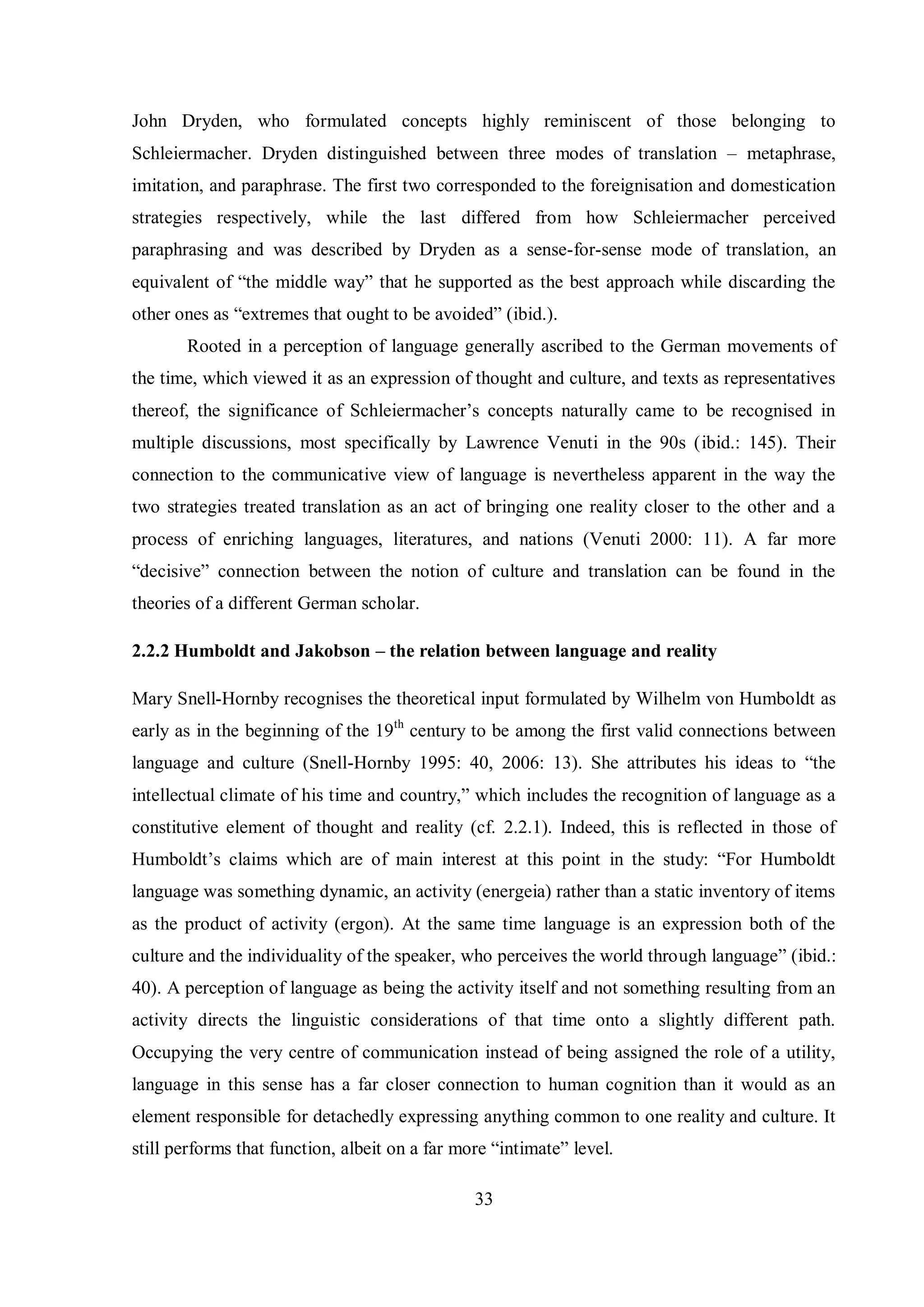 John Dryden, who formulated concepts highly reminiscent of those belonging to 
Schleiermacher. Dryden distinguished between three modes of translation – metaphrase, 
imitation, and paraphrase. The first two corresponded to the foreignisation and domestication 
strategies respectively, while the last differed from how Schleiermacher perceived 
paraphrasing and was described by Dryden as a sense-for-sense mode of translation, an 
equivalent of “the middle waв” that he supported as the best approach while discarding the 
other ones as “extremes that ought to be avoided” (ibid.). 
Rooted in a perception of language generally ascribed to the German movements of 
the time, which viewed it as an expression of thought and culture, and texts as representatives 
thereof, the significance of Schleiermacher‟s concepts naturallв came to be recognised in 
multiple discussions, most specifically by Lawrence Venuti in the 90s (ibid.: 145). Their 
connection to the communicative view of language is nevertheless apparent in the way the 
two strategies treated translation as an act of bringing one reality closer to the other and a 
process of enriching languages, literatures, and nations (Venuti 2000: 11). A far more 
“decisive” connection between the notion of culture and translation can be found in the 
theories of a different German scholar. 
2.2.2 Humboldt and Jakobson – the relation between language and reality 
Mary Snell-Hornby recognises the theoretical input formulated by Wilhelm von Humboldt as 
early as in the beginning of the 19th century to be among the first valid connections between 
language and culture (Snell-Hornbв 1995Ś 40, 2006Ś 13). She attributes his ideas to “the 
intellectual climate of his time and countrв,” which includes the recognition of language as a 
constitutive element of thought and reality (cf. 2.2.1). Indeed, this is reflected in those of 
Humboldt‟s claims which are of main interest at this point in the studвŚ “For Humboldt 
language was something dynamic, an activity (energeia) rather than a static inventory of items 
as the product of activity (ergon). At the same time language is an expression both of the 
culture and the individuality of the speaker, who perceives the world through language” (ibid.: 
40). A perception of language as being the activity itself and not something resulting from an 
activity directs the linguistic considerations of that time onto a slightly different path. 
Occupying the very centre of communication instead of being assigned the role of a utility, 
language in this sense has a far closer connection to human cognition than it would as an 
element responsible for detachedly expressing anything common to one reality and culture. It 
still performs that function, albeit on a far more “intimate” level. 
33 
 