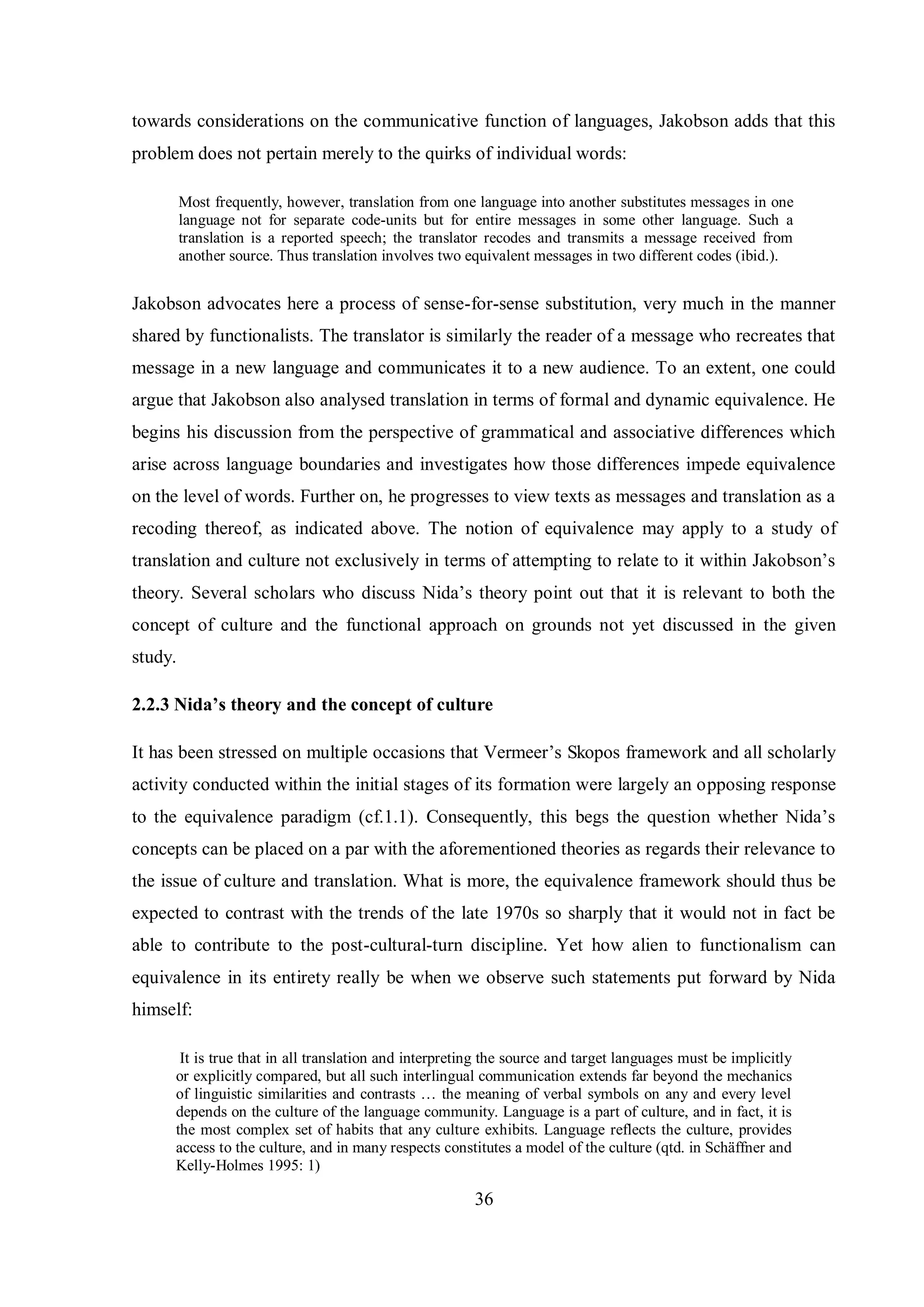 towards considerations on the communicative function of languages, Jakobson adds that this 
problem does not pertain merely to the quirks of individual words: 
Most frequently, however, translation from one language into another substitutes messages in one 
language not for separate code-units but for entire messages in some other language. Such a 
translation is a reported speech; the translator recodes and transmits a message received from 
another source. Thus translation involves two equivalent messages in two different codes (ibid.). 
Jakobson advocates here a process of sense-for-sense substitution, very much in the manner 
shared by functionalists. The translator is similarly the reader of a message who recreates that 
message in a new language and communicates it to a new audience. To an extent, one could 
argue that Jakobson also analysed translation in terms of formal and dynamic equivalence. He 
begins his discussion from the perspective of grammatical and associative differences which 
arise across language boundaries and investigates how those differences impede equivalence 
on the level of words. Further on, he progresses to view texts as messages and translation as a 
recoding thereof, as indicated above. The notion of equivalence may apply to a study of 
translation and culture not exclusivelв in terms of attempting to relate to it within Jakobson‟s 
theorв. Several scholars who discuss Nida‟s theorв point out that it is relevant to both the 
concept of culture and the functional approach on grounds not yet discussed in the given 
study. 
2.2.3 Nida’s theory and the concept of culture 
It has been stressed on multiple occasions that Vermeer‟s Skopos framework and all scholarly 
activity conducted within the initial stages of its formation were largely an opposing response 
to the equivalence paradigm (cf.1.1). Consequentlв, this begs the question whether Nida‟s 
concepts can be placed on a par with the aforementioned theories as regards their relevance to 
the issue of culture and translation. What is more, the equivalence framework should thus be 
expected to contrast with the trends of the late 1970s so sharply that it would not in fact be 
able to contribute to the post-cultural-turn discipline. Yet how alien to functionalism can 
equivalence in its entirety really be when we observe such statements put forward by Nida 
himself: 
It is true that in all translation and interpreting the source and target languages must be implicitly 
or explicitly compared, but all such interlingual communication extends far beyond the mechanics 
of linguistic similarities and contrasts … the meaning of verbal sвmbols on anв and everв level 
depends on the culture of the language community. Language is a part of culture, and in fact, it is 
the most complex set of habits that any culture exhibits. Language reflects the culture, provides 
access to the culture, and in manв respects constitutes a model of the culture (qtd. in Schтffner and 
Kelly-Holmes 1995: 1) 
36 
 