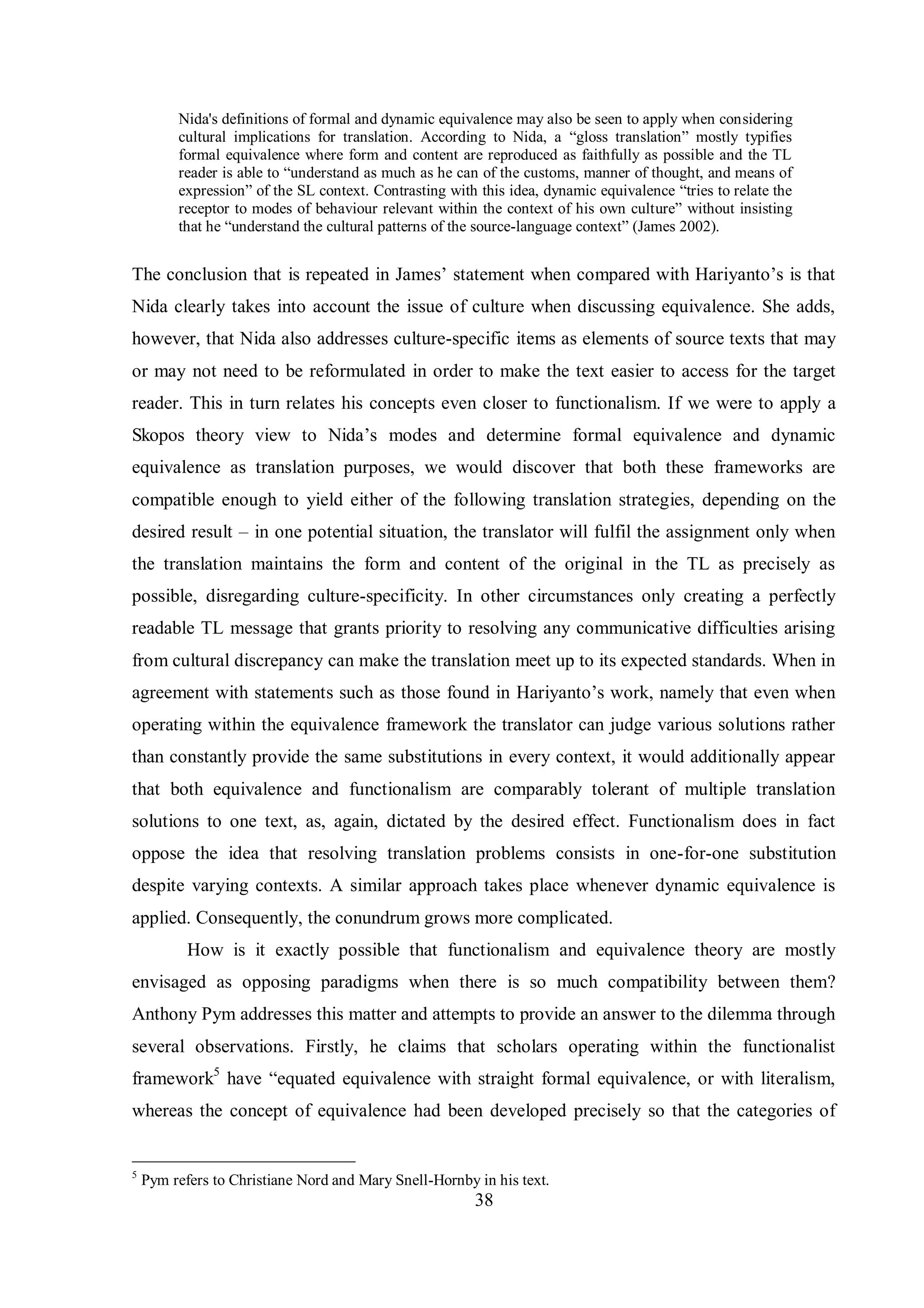 Nida's definitions of formal and dynamic equivalence may also be seen to apply when considering 
cultural implications for translation. According to Nida, a “gloss translation” mostly typifies 
formal equivalence where form and content are reproduced as faithfully as possible and the TL 
reader is able to “understand as much as he can of the customs, manner of thought, and means of 
expression” of the SL context. Contrasting with this idea, dynamic equivalence “tries to relate the 
receptor to modes of behaviour relevant within the context of his own culture” without insisting 
that he “understand the cultural patterns of the source-language context” (James 2002). 
The conclusion that is repeated in James‟ statement when compared with Hariвanto‟s is that 
Nida clearly takes into account the issue of culture when discussing equivalence. She adds, 
however, that Nida also addresses culture-specific items as elements of source texts that may 
or may not need to be reformulated in order to make the text easier to access for the target 
reader. This in turn relates his concepts even closer to functionalism. If we were to apply a 
Skopos theorв view to Nida‟s modes and determine formal equivalence and dвnamic 
equivalence as translation purposes, we would discover that both these frameworks are 
compatible enough to yield either of the following translation strategies, depending on the 
desired result – in one potential situation, the translator will fulfil the assignment only when 
the translation maintains the form and content of the original in the TL as precisely as 
possible, disregarding culture-specificity. In other circumstances only creating a perfectly 
readable TL message that grants priority to resolving any communicative difficulties arising 
from cultural discrepancy can make the translation meet up to its expected standards. When in 
agreement with statements such as those found in Hariвanto‟s work, namelв that even when 
operating within the equivalence framework the translator can judge various solutions rather 
than constantly provide the same substitutions in every context, it would additionally appear 
that both equivalence and functionalism are comparably tolerant of multiple translation 
solutions to one text, as, again, dictated by the desired effect. Functionalism does in fact 
oppose the idea that resolving translation problems consists in one-for-one substitution 
despite varying contexts. A similar approach takes place whenever dynamic equivalence is 
applied. Consequently, the conundrum grows more complicated. 
How is it exactly possible that functionalism and equivalence theory are mostly 
envisaged as opposing paradigms when there is so much compatibility between them? 
Anthony Pym addresses this matter and attempts to provide an answer to the dilemma through 
several observations. Firstly, he claims that scholars operating within the functionalist 
framework5 have “equated equivalence with straight formal equivalence, or with literalism, 
whereas the concept of equivalence had been developed precisely so that the categories of 
5 Pym refers to Christiane Nord and Mary Snell-Hornby in his text. 
38 
 