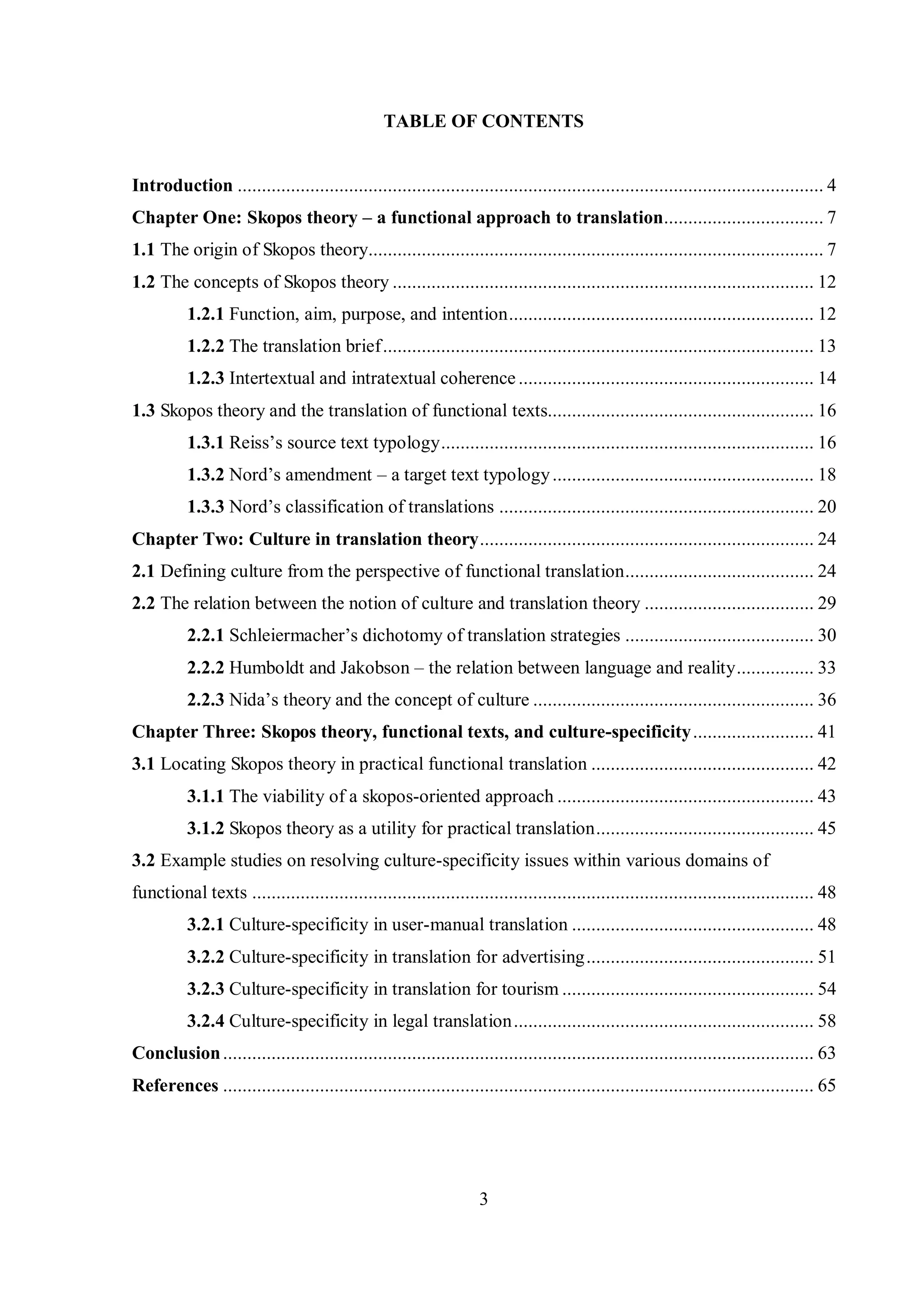 TABLE OF CONTENTS 
Introduction ......................................................................................................................... 4 
Chapter One: Skopos theory – a functional approach to translation ................................. 7 
1.1 The origin of Skopos theory .............................................................................................. 7 
1.2 The concepts of Skopos theory ....................................................................................... 12 
1.2.1 Function, aim, purpose, and intention ............................................................... 12 
1.2.2 The translation brief ......................................................................................... 13 
1.2.3 Intertextual and intratextual coherence ............................................................. 14 
1.3 Skopos theory and the translation of functional texts ....................................................... 16 
1.3.1 Reiss‟s source text tвpologв ............................................................................. 16 
1.3.2 Nord‟s amendment – a target text typology ...................................................... 18 
1.3.3 Nord‟s classification of translations ................................................................. 20 
Chapter Two: Culture in translation theory ..................................................................... 24 
2.1 Defining culture from the perspective of functional translation ....................................... 24 
2.2 The relation between the notion of culture and translation theory ................................... 29 
2.2.1 Schleiermacher‟s dichotomy of translation strategies ....................................... 30 
2.2.2 Humboldt and Jakobson – the relation between language and reality ................ 33 
2.2.3 Nida‟s theory and the concept of culture .......................................................... 36 
Chapter Three: Skopos theory, functional texts, and culture-specificity ......................... 41 
3.1 Locating Skopos theory in practical functional translation .............................................. 42 
3.1.1 The viability of a skopos-oriented approach ..................................................... 43 
3.1.2 Skopos theory as a utility for practical translation ............................................. 45 
3.2 Example studies on resolving culture-specificity issues within various domains of 
functional texts .................................................................................................................... 48 
3.2.1 Culture-specificity in user-manual translation .................................................. 48 
3.2.2 Culture-specificity in translation for advertising ............................................... 51 
3.2.3 Culture-specificity in translation for tourism .................................................... 54 
3.2.4 Culture-specificity in legal translation .............................................................. 58 
Conclusion .......................................................................................................................... 63 
References .......................................................................................................................... 65 
3 
 