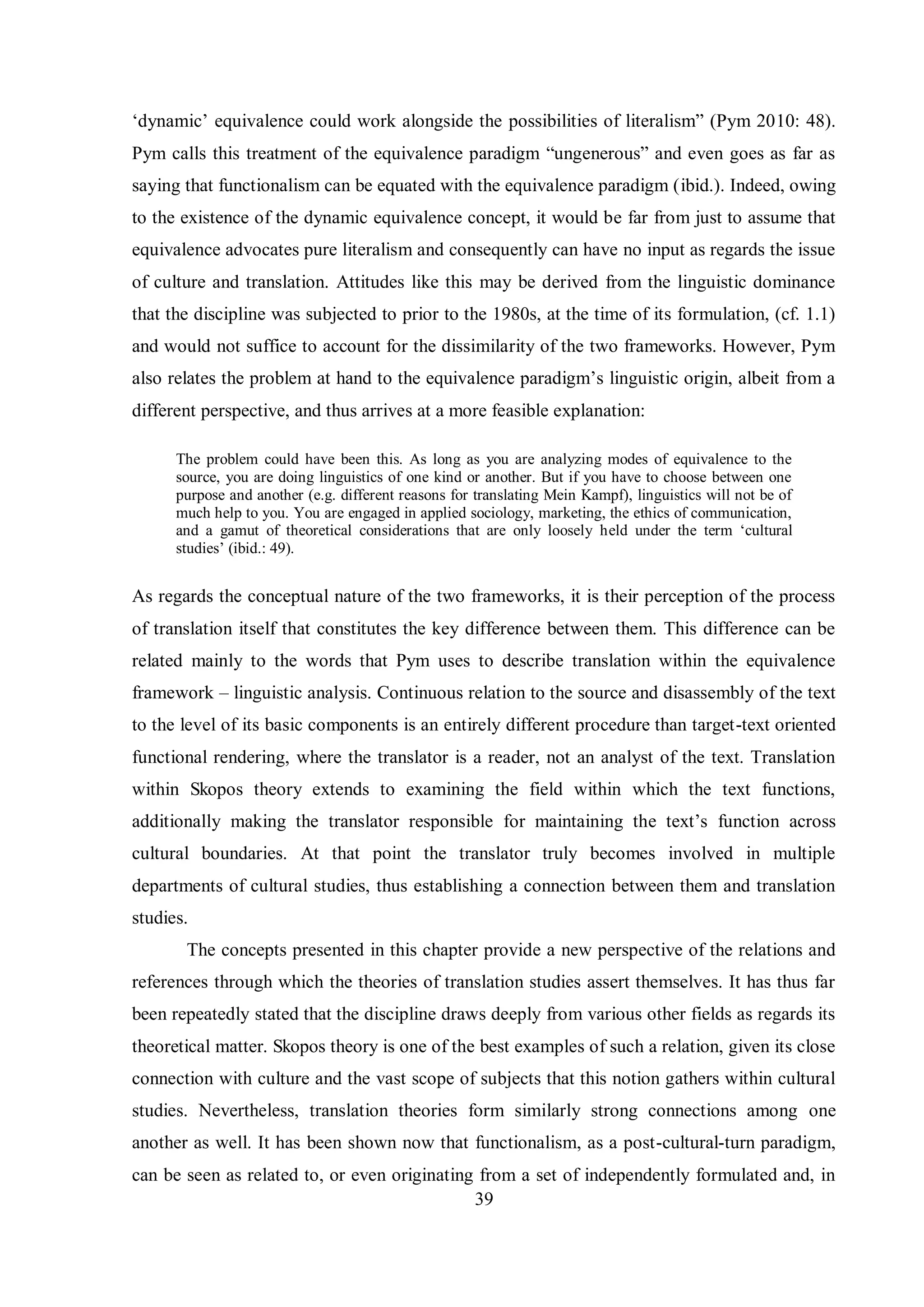 „dвnamic‟ equivalence could work alongside the possibilities of literalism” (Pвm 2010: 48). 
Pвm calls this treatment of the equivalence paradigm “ungenerous” and even goes as far as 
saying that functionalism can be equated with the equivalence paradigm (ibid.). Indeed, owing 
to the existence of the dynamic equivalence concept, it would be far from just to assume that 
equivalence advocates pure literalism and consequently can have no input as regards the issue 
of culture and translation. Attitudes like this may be derived from the linguistic dominance 
that the discipline was subjected to prior to the 1980s, at the time of its formulation, (cf. 1.1) 
and would not suffice to account for the dissimilarity of the two frameworks. However, Pym 
also relates the problem at hand to the equivalence paradigm‟s linguistic origin, albeit from a 
different perspective, and thus arrives at a more feasible explanation: 
The problem could have been this. As long as you are analyzing modes of equivalence to the 
source, you are doing linguistics of one kind or another. But if you have to choose between one 
purpose and another (e.g. different reasons for translating Mein Kampf), linguistics will not be of 
much help to you. You are engaged in applied sociology, marketing, the ethics of communication, 
and a gamut of theoretical considerations that are only loosely held under the term „cultural 
studies‟ (ibid.: 49). 
As regards the conceptual nature of the two frameworks, it is their perception of the process 
of translation itself that constitutes the key difference between them. This difference can be 
related mainly to the words that Pym uses to describe translation within the equivalence 
framework – linguistic analysis. Continuous relation to the source and disassembly of the text 
to the level of its basic components is an entirely different procedure than target-text oriented 
functional rendering, where the translator is a reader, not an analyst of the text. Translation 
within Skopos theory extends to examining the field within which the text functions, 
additionally making the translator responsible for maintaining the text‟s function across 
cultural boundaries. At that point the translator truly becomes involved in multiple 
departments of cultural studies, thus establishing a connection between them and translation 
studies. 
The concepts presented in this chapter provide a new perspective of the relations and 
references through which the theories of translation studies assert themselves. It has thus far 
been repeatedly stated that the discipline draws deeply from various other fields as regards its 
theoretical matter. Skopos theory is one of the best examples of such a relation, given its close 
connection with culture and the vast scope of subjects that this notion gathers within cultural 
studies. Nevertheless, translation theories form similarly strong connections among one 
another as well. It has been shown now that functionalism, as a post-cultural-turn paradigm, 
can be seen as related to, or even originating from a set of independently formulated and, in 
39 
 