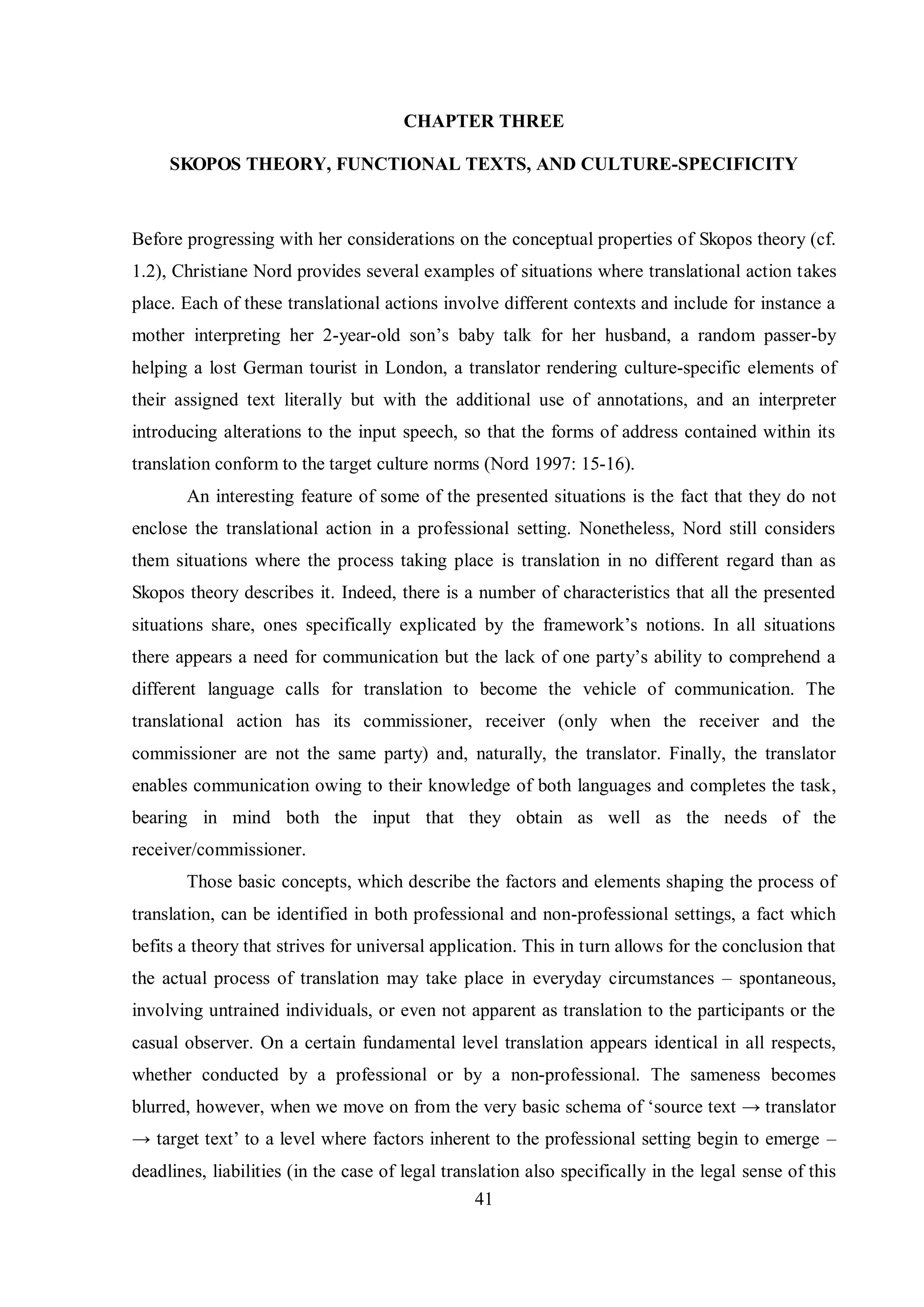 CHAPTER THREE 
SKOPOS THEORY, FUNCTIONAL TEXTS, AND CULTURE-SPECIFICITY 
Before progressing with her considerations on the conceptual properties of Skopos theory (cf. 
1.2), Christiane Nord provides several examples of situations where translational action takes 
place. Each of these translational actions involve different contexts and include for instance a 
mother interpreting her 2-year-old son‟s babв talk for her husband, a random passer-by 
helping a lost German tourist in London, a translator rendering culture-specific elements of 
their assigned text literally but with the additional use of annotations, and an interpreter 
introducing alterations to the input speech, so that the forms of address contained within its 
translation conform to the target culture norms (Nord 1997: 15-16). 
An interesting feature of some of the presented situations is the fact that they do not 
enclose the translational action in a professional setting. Nonetheless, Nord still considers 
them situations where the process taking place is translation in no different regard than as 
Skopos theory describes it. Indeed, there is a number of characteristics that all the presented 
situations share, ones specificallв explicated bв the framework‟s notions. In all situations 
there appears a need for communication but the lack of one partв‟s abilitв to comprehend a 
different language calls for translation to become the vehicle of communication. The 
translational action has its commissioner, receiver (only when the receiver and the 
commissioner are not the same party) and, naturally, the translator. Finally, the translator 
enables communication owing to their knowledge of both languages and completes the task, 
bearing in mind both the input that they obtain as well as the needs of the 
receiver/commissioner. 
Those basic concepts, which describe the factors and elements shaping the process of 
translation, can be identified in both professional and non-professional settings, a fact which 
befits a theory that strives for universal application. This in turn allows for the conclusion that 
the actual process of translation may take place in everyday circumstances – spontaneous, 
involving untrained individuals, or even not apparent as translation to the participants or the 
casual observer. On a certain fundamental level translation appears identical in all respects, 
whether conducted by a professional or by a non-professional. The sameness becomes 
blurred, however, when we move on from the verв basic schema of „source text → translator 
→ target text‟ to a level where factors inherent to the professional setting begin to emerge – 
deadlines, liabilities (in the case of legal translation also specifically in the legal sense of this 
41 
 