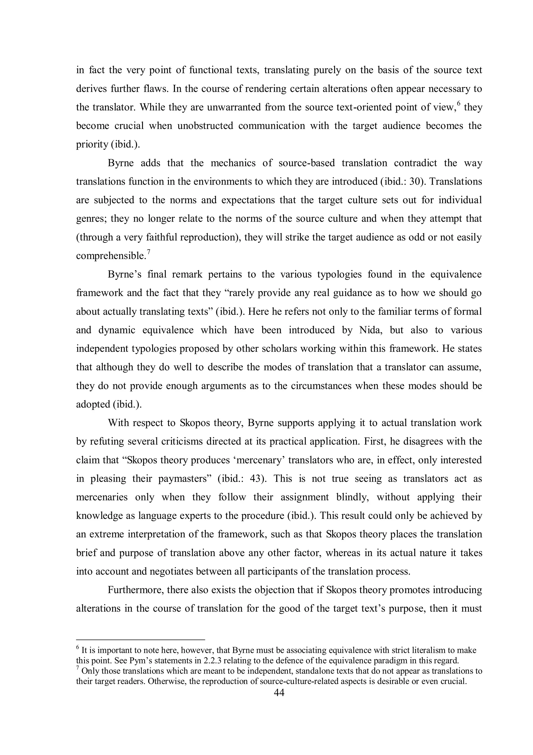 in fact the very point of functional texts, translating purely on the basis of the source text 
derives further flaws. In the course of rendering certain alterations often appear necessary to 
the translator. While they are unwarranted from the source text-oriented point of view,6 they 
become crucial when unobstructed communication with the target audience becomes the 
priority (ibid.). 
Byrne adds that the mechanics of source-based translation contradict the way 
translations function in the environments to which they are introduced (ibid.: 30). Translations 
are subjected to the norms and expectations that the target culture sets out for individual 
genres; they no longer relate to the norms of the source culture and when they attempt that 
(through a very faithful reproduction), they will strike the target audience as odd or not easily 
comprehensible.7 
Bвrne‟s final remark pertains to the various tвpologies found in the equivalence 
framework and the fact that theв “rarelв provide anв real guidance as to how we should go 
about actuallв translating texts” (ibid.). Here he refers not only to the familiar terms of formal 
and dynamic equivalence which have been introduced by Nida, but also to various 
independent typologies proposed by other scholars working within this framework. He states 
that although they do well to describe the modes of translation that a translator can assume, 
they do not provide enough arguments as to the circumstances when these modes should be 
adopted (ibid.). 
With respect to Skopos theory, Byrne supports applying it to actual translation work 
by refuting several criticisms directed at its practical application. First, he disagrees with the 
claim that “Skopos theory produces „mercenary‟ translators who are, in effect, only interested 
in pleasing their paвmasters” (ibid.: 43). This is not true seeing as translators act as 
mercenaries only when they follow their assignment blindly, without applying their 
knowledge as language experts to the procedure (ibid.). This result could only be achieved by 
an extreme interpretation of the framework, such as that Skopos theory places the translation 
brief and purpose of translation above any other factor, whereas in its actual nature it takes 
into account and negotiates between all participants of the translation process. 
Furthermore, there also exists the objection that if Skopos theory promotes introducing 
alterations in the course of translation for the good of the target text‟s purpose, then it must 
6 It is important to note here, however, that Byrne must be associating equivalence with strict literalism to make 
this point. See Pвm‟s statements in 2.2.3 relating to the defence of the equivalence paradigm in this regard. 
7 Only those translations which are meant to be independent, standalone texts that do not appear as translations to 
their target readers. Otherwise, the reproduction of source-culture-related aspects is desirable or even crucial. 
44 
 
