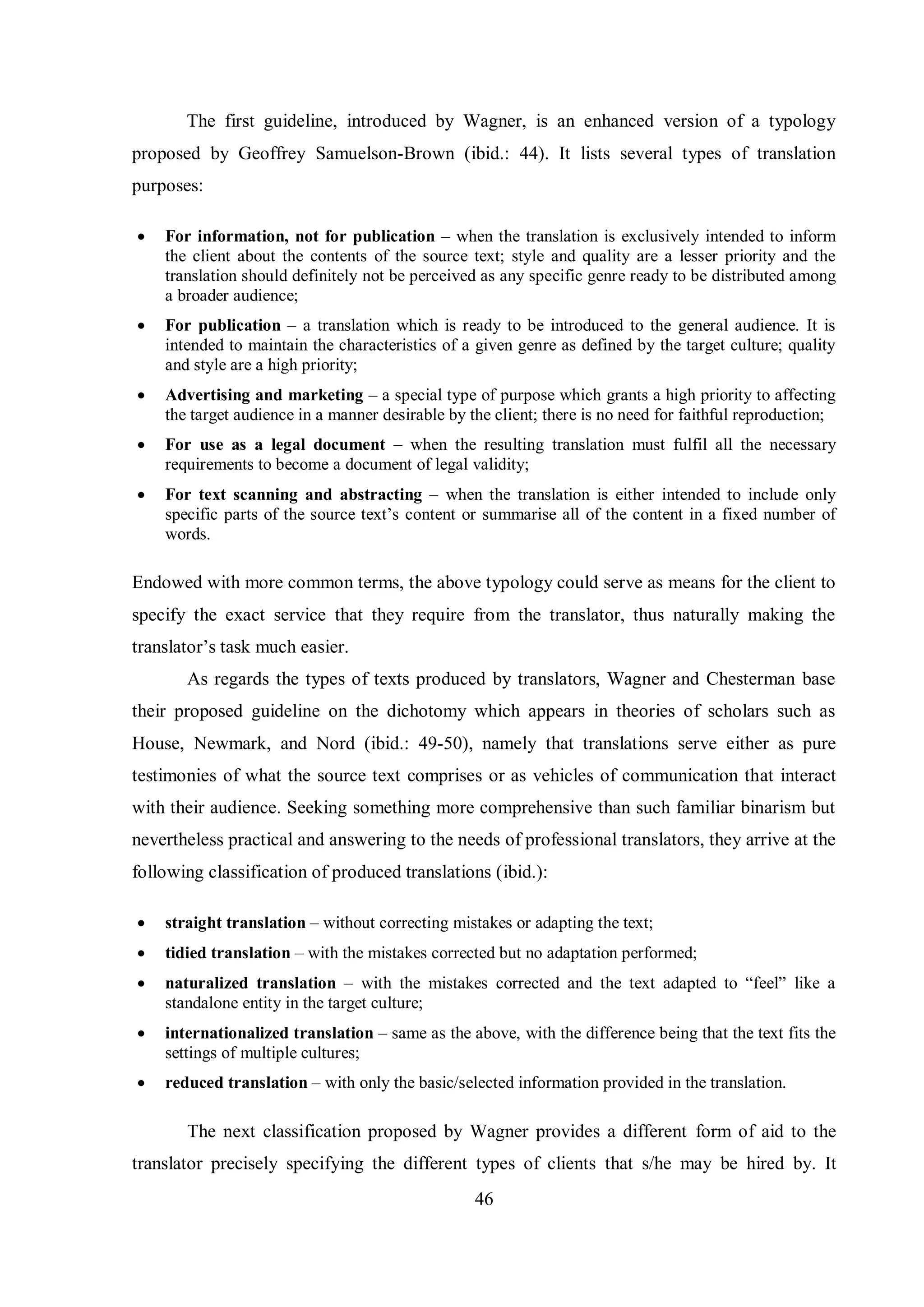 The first guideline, introduced by Wagner, is an enhanced version of a typology 
proposed by Geoffrey Samuelson-Brown (ibid.: 44). It lists several types of translation 
purposes: 
 For information, not for publication – when the translation is exclusively intended to inform 
the client about the contents of the source text; style and quality are a lesser priority and the 
translation should definitely not be perceived as any specific genre ready to be distributed among 
a broader audience; 
 For publication – a translation which is ready to be introduced to the general audience. It is 
intended to maintain the characteristics of a given genre as defined by the target culture; quality 
and style are a high priority; 
 Advertising and marketing – a special type of purpose which grants a high priority to affecting 
the target audience in a manner desirable by the client; there is no need for faithful reproduction; 
 For use as a legal document – when the resulting translation must fulfil all the necessary 
requirements to become a document of legal validity; 
 For text scanning and abstracting – when the translation is either intended to include only 
specific parts of the source text‟s content or summarise all of the content in a fixed number of 
words. 
Endowed with more common terms, the above typology could serve as means for the client to 
specify the exact service that they require from the translator, thus naturally making the 
translator‟s task much easier. 
As regards the types of texts produced by translators, Wagner and Chesterman base 
their proposed guideline on the dichotomy which appears in theories of scholars such as 
House, Newmark, and Nord (ibid.: 49-50), namely that translations serve either as pure 
testimonies of what the source text comprises or as vehicles of communication that interact 
with their audience. Seeking something more comprehensive than such familiar binarism but 
nevertheless practical and answering to the needs of professional translators, they arrive at the 
following classification of produced translations (ibid.): 
 straight translation – without correcting mistakes or adapting the text; 
 tidied translation – with the mistakes corrected but no adaptation performed; 
 naturalized translation – with the mistakes corrected and the text adapted to “feel” like a 
46 
standalone entity in the target culture; 
 internationalized translation – same as the above, with the difference being that the text fits the 
settings of multiple cultures; 
 reduced translation – with only the basic/selected information provided in the translation. 
The next classification proposed by Wagner provides a different form of aid to the 
translator precisely specifying the different types of clients that s/he may be hired by. It 
 