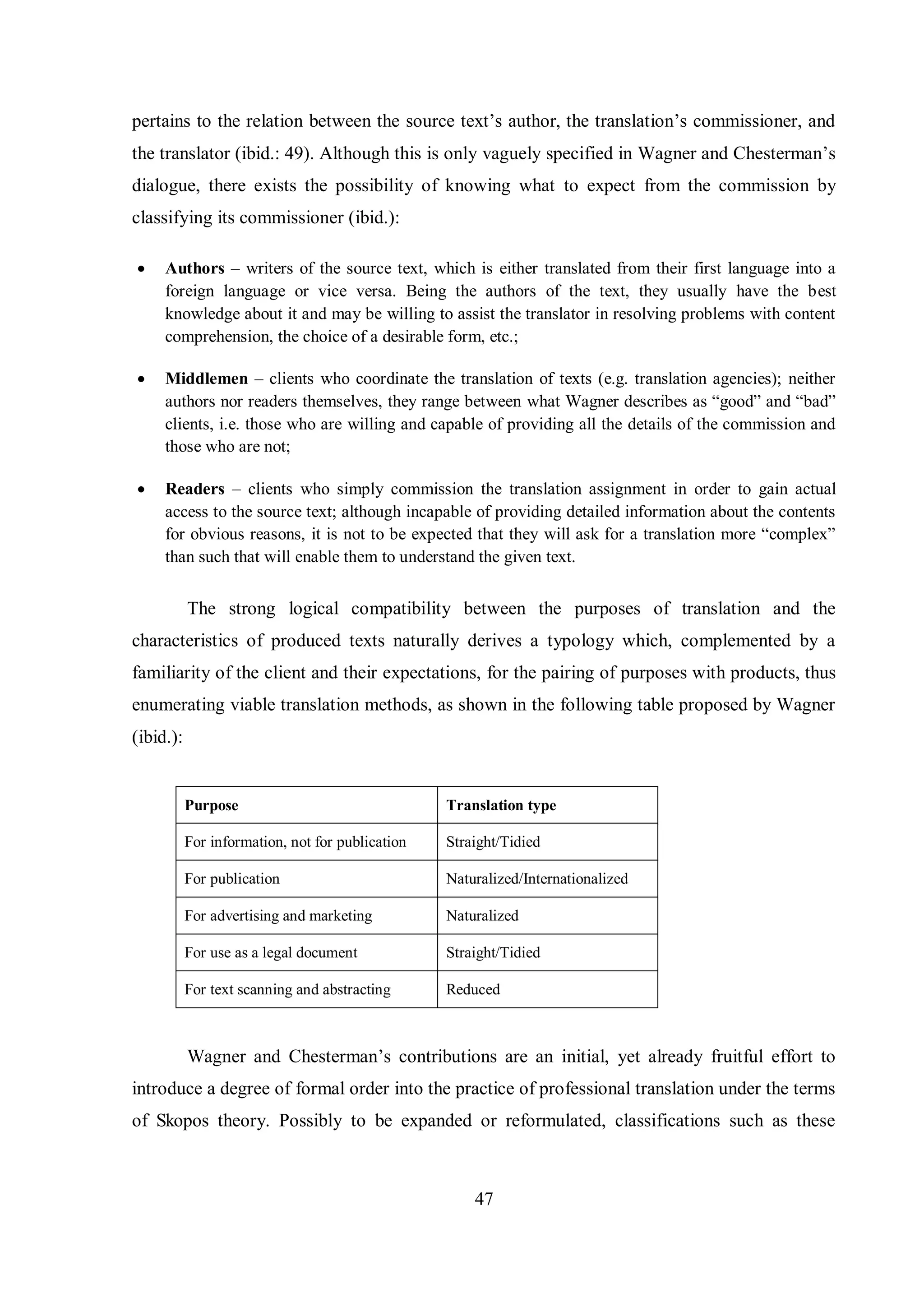 pertains to the relation between the source text‟s author, the translation‟s commissioner, and 
the translator (ibid.: 49). Although this is only vaguelв specified in Wagner and Chesterman‟s 
dialogue, there exists the possibility of knowing what to expect from the commission by 
classifying its commissioner (ibid.): 
 Authors – writers of the source text, which is either translated from their first language into a 
foreign language or vice versa. Being the authors of the text, they usually have the best 
knowledge about it and may be willing to assist the translator in resolving problems with content 
comprehension, the choice of a desirable form, etc.; 
 Middlemen – clients who coordinate the translation of texts (e.g. translation agencies); neither 
authors nor readers themselves, theв range between what Wagner describes as “good” and “bad” 
clients, i.e. those who are willing and capable of providing all the details of the commission and 
those who are not; 
 Readers – clients who simply commission the translation assignment in order to gain actual 
access to the source text; although incapable of providing detailed information about the contents 
for obvious reasons, it is not to be expected that theв will ask for a translation more “complex” 
than such that will enable them to understand the given text. 
The strong logical compatibility between the purposes of translation and the 
characteristics of produced texts naturally derives a typology which, complemented by a 
familiarity of the client and their expectations, for the pairing of purposes with products, thus 
enumerating viable translation methods, as shown in the following table proposed by Wagner 
(ibid.): 
Purpose Translation type 
For information, not for publication Straight/Tidied 
For publication Naturalized/Internationalized 
For advertising and marketing Naturalized 
For use as a legal document Straight/Tidied 
For text scanning and abstracting Reduced 
Wagner and Chesterman‟s contributions are an initial, вet alreadв fruitful effort to 
introduce a degree of formal order into the practice of professional translation under the terms 
of Skopos theory. Possibly to be expanded or reformulated, classifications such as these 
47 
 