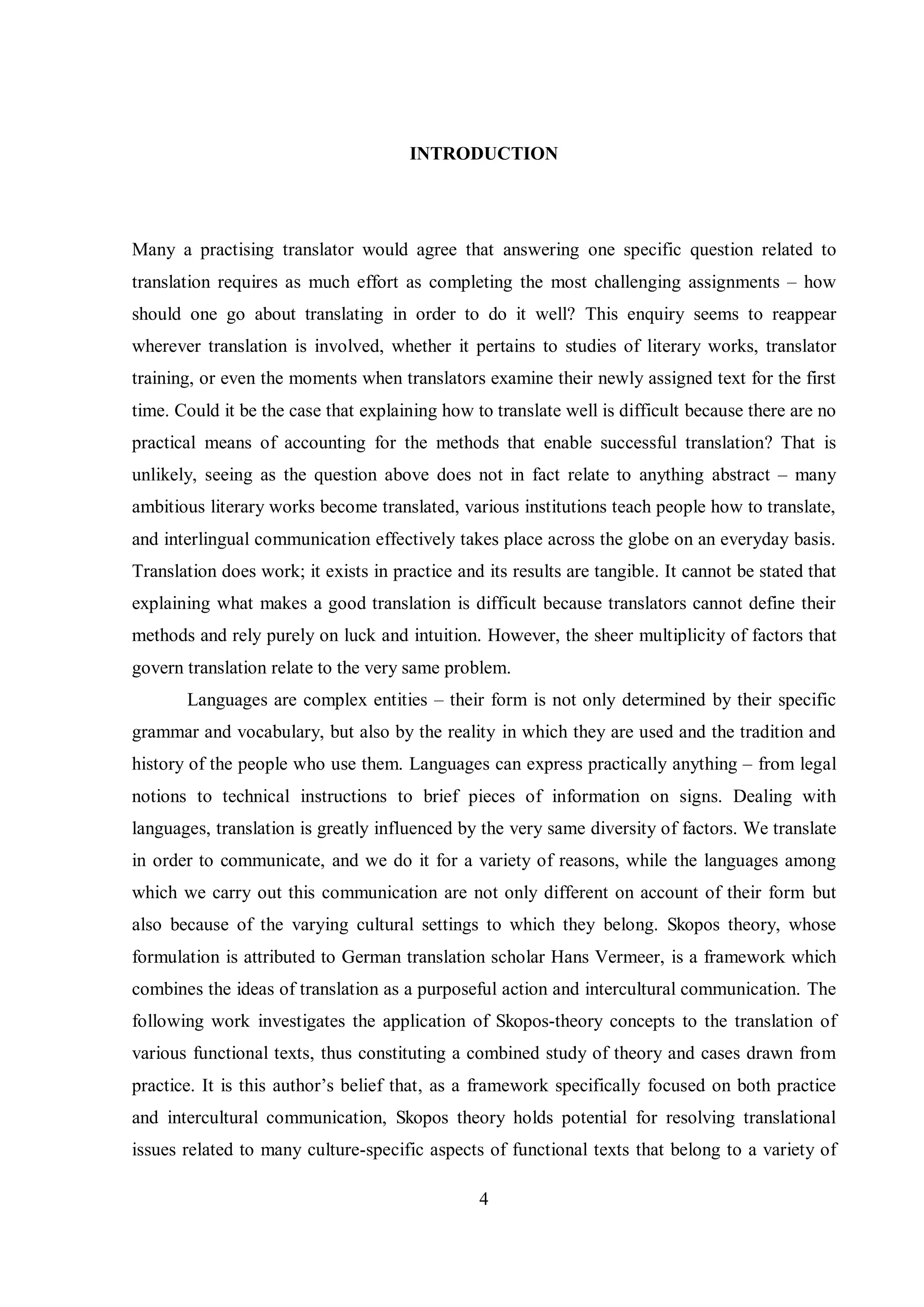 INTRODUCTION 
Many a practising translator would agree that answering one specific question related to 
translation requires as much effort as completing the most challenging assignments – how 
should one go about translating in order to do it well? This enquiry seems to reappear 
wherever translation is involved, whether it pertains to studies of literary works, translator 
training, or even the moments when translators examine their newly assigned text for the first 
time. Could it be the case that explaining how to translate well is difficult because there are no 
practical means of accounting for the methods that enable successful translation? That is 
unlikely, seeing as the question above does not in fact relate to anything abstract – many 
ambitious literary works become translated, various institutions teach people how to translate, 
and interlingual communication effectively takes place across the globe on an everyday basis. 
Translation does work; it exists in practice and its results are tangible. It cannot be stated that 
explaining what makes a good translation is difficult because translators cannot define their 
methods and rely purely on luck and intuition. However, the sheer multiplicity of factors that 
govern translation relate to the very same problem. 
Languages are complex entities – their form is not only determined by their specific 
grammar and vocabulary, but also by the reality in which they are used and the tradition and 
history of the people who use them. Languages can express practically anything – from legal 
notions to technical instructions to brief pieces of information on signs. Dealing with 
languages, translation is greatly influenced by the very same diversity of factors. We translate 
in order to communicate, and we do it for a variety of reasons, while the languages among 
which we carry out this communication are not only different on account of their form but 
also because of the varying cultural settings to which they belong. Skopos theory, whose 
formulation is attributed to German translation scholar Hans Vermeer, is a framework which 
combines the ideas of translation as a purposeful action and intercultural communication. The 
following work investigates the application of Skopos-theory concepts to the translation of 
various functional texts, thus constituting a combined study of theory and cases drawn from 
practice. It is this author‟s belief that, as a framework specifically focused on both practice 
and intercultural communication, Skopos theory holds potential for resolving translational 
issues related to many culture-specific aspects of functional texts that belong to a variety of 
4 
 