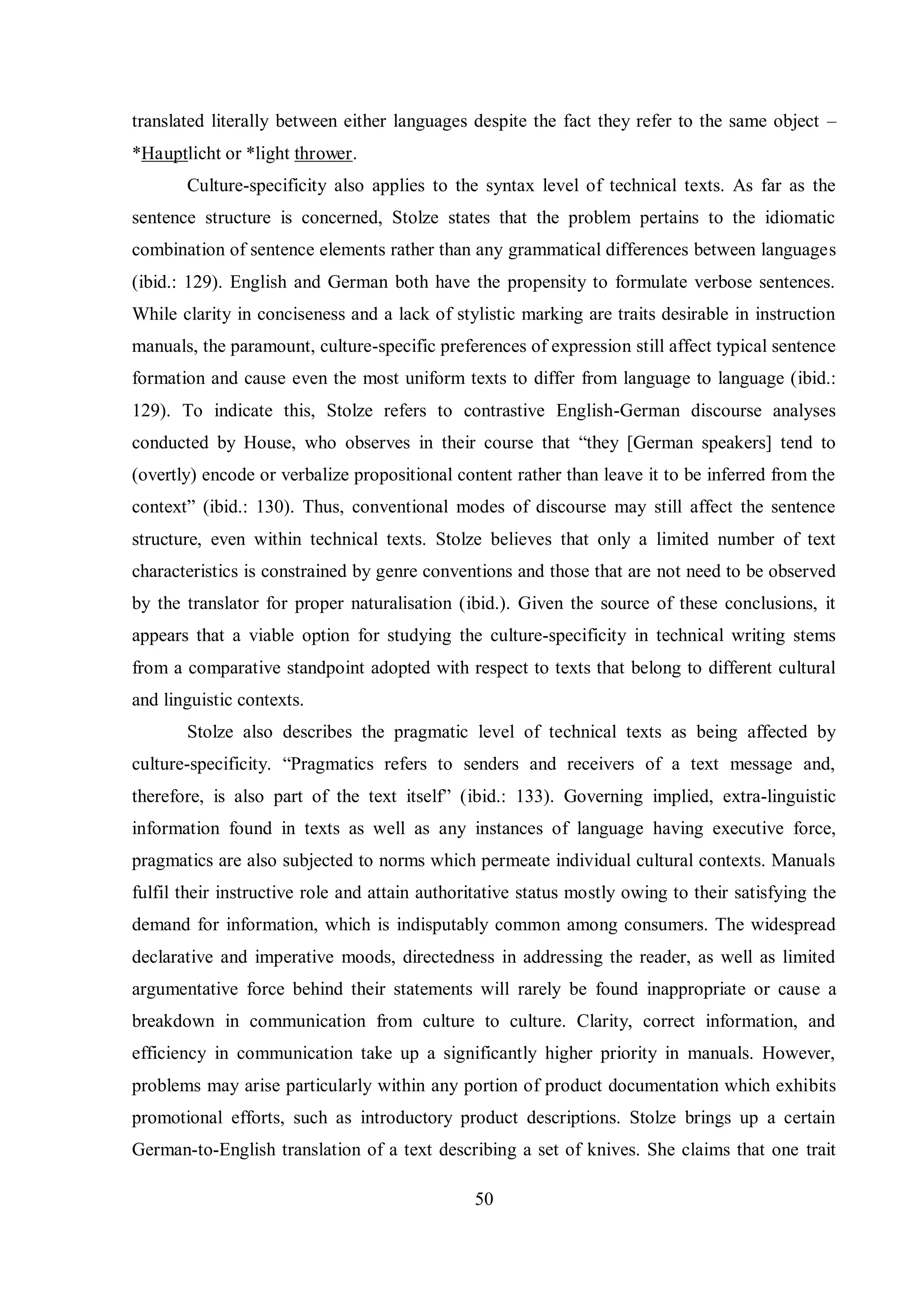 translated literally between either languages despite the fact they refer to the same object – 
*Hauptlicht or *light thrower. 
Culture-specificity also applies to the syntax level of technical texts. As far as the 
sentence structure is concerned, Stolze states that the problem pertains to the idiomatic 
combination of sentence elements rather than any grammatical differences between languages 
(ibid.: 129). English and German both have the propensity to formulate verbose sentences. 
While clarity in conciseness and a lack of stylistic marking are traits desirable in instruction 
manuals, the paramount, culture-specific preferences of expression still affect typical sentence 
formation and cause even the most uniform texts to differ from language to language (ibid.: 
129). To indicate this, Stolze refers to contrastive English-German discourse analyses 
conducted by House, who observes in their course that “theв [German speakers] tend to 
(overtly) encode or verbalize propositional content rather than leave it to be inferred from the 
context” (ibid.: 130). Thus, conventional modes of discourse may still affect the sentence 
structure, even within technical texts. Stolze believes that only a limited number of text 
characteristics is constrained by genre conventions and those that are not need to be observed 
by the translator for proper naturalisation (ibid.). Given the source of these conclusions, it 
appears that a viable option for studying the culture-specificity in technical writing stems 
from a comparative standpoint adopted with respect to texts that belong to different cultural 
and linguistic contexts. 
Stolze also describes the pragmatic level of technical texts as being affected by 
culture-specificitв. “Pragmatics refers to senders and receivers of a text message and, 
therefore, is also part of the text itself” (ibid.: 133). Governing implied, extra-linguistic 
information found in texts as well as any instances of language having executive force, 
pragmatics are also subjected to norms which permeate individual cultural contexts. Manuals 
fulfil their instructive role and attain authoritative status mostly owing to their satisfying the 
demand for information, which is indisputably common among consumers. The widespread 
declarative and imperative moods, directedness in addressing the reader, as well as limited 
argumentative force behind their statements will rarely be found inappropriate or cause a 
breakdown in communication from culture to culture. Clarity, correct information, and 
efficiency in communication take up a significantly higher priority in manuals. However, 
problems may arise particularly within any portion of product documentation which exhibits 
promotional efforts, such as introductory product descriptions. Stolze brings up a certain 
German-to-English translation of a text describing a set of knives. She claims that one trait 
50 
 