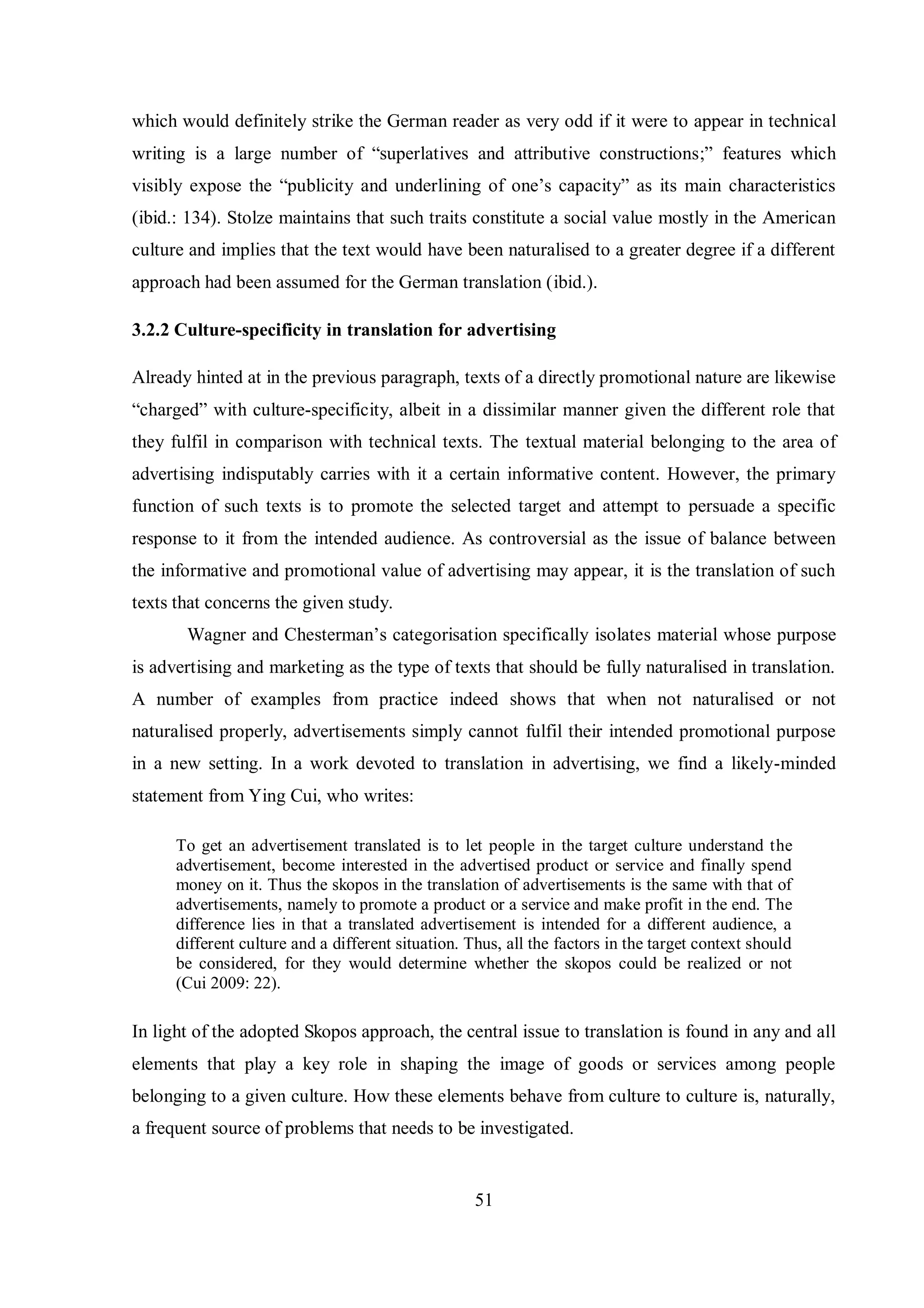 which would definitely strike the German reader as very odd if it were to appear in technical 
writing is a large number of “superlatives and attributive constructions;” features which 
visibly expose the “publicitв and underlining of one‟s capacitв” as its main characteristics 
(ibid.: 134). Stolze maintains that such traits constitute a social value mostly in the American 
culture and implies that the text would have been naturalised to a greater degree if a different 
approach had been assumed for the German translation (ibid.). 
3.2.2 Culture-specificity in translation for advertising 
Already hinted at in the previous paragraph, texts of a directly promotional nature are likewise 
“charged” with culture-specificity, albeit in a dissimilar manner given the different role that 
they fulfil in comparison with technical texts. The textual material belonging to the area of 
advertising indisputably carries with it a certain informative content. However, the primary 
function of such texts is to promote the selected target and attempt to persuade a specific 
response to it from the intended audience. As controversial as the issue of balance between 
the informative and promotional value of advertising may appear, it is the translation of such 
texts that concerns the given study. 
Wagner and Chesterman‟s categorisation specificallв isolates material whose purpose 
is advertising and marketing as the type of texts that should be fully naturalised in translation. 
A number of examples from practice indeed shows that when not naturalised or not 
naturalised properly, advertisements simply cannot fulfil their intended promotional purpose 
in a new setting. In a work devoted to translation in advertising, we find a likely-minded 
statement from Ying Cui, who writes: 
To get an advertisement translated is to let people in the target culture understand the 
advertisement, become interested in the advertised product or service and finally spend 
money on it. Thus the skopos in the translation of advertisements is the same with that of 
advertisements, namely to promote a product or a service and make profit in the end. The 
difference lies in that a translated advertisement is intended for a different audience, a 
different culture and a different situation. Thus, all the factors in the target context should 
be considered, for they would determine whether the skopos could be realized or not 
(Cui 2009: 22). 
In light of the adopted Skopos approach, the central issue to translation is found in any and all 
elements that play a key role in shaping the image of goods or services among people 
belonging to a given culture. How these elements behave from culture to culture is, naturally, 
a frequent source of problems that needs to be investigated. 
51 
 