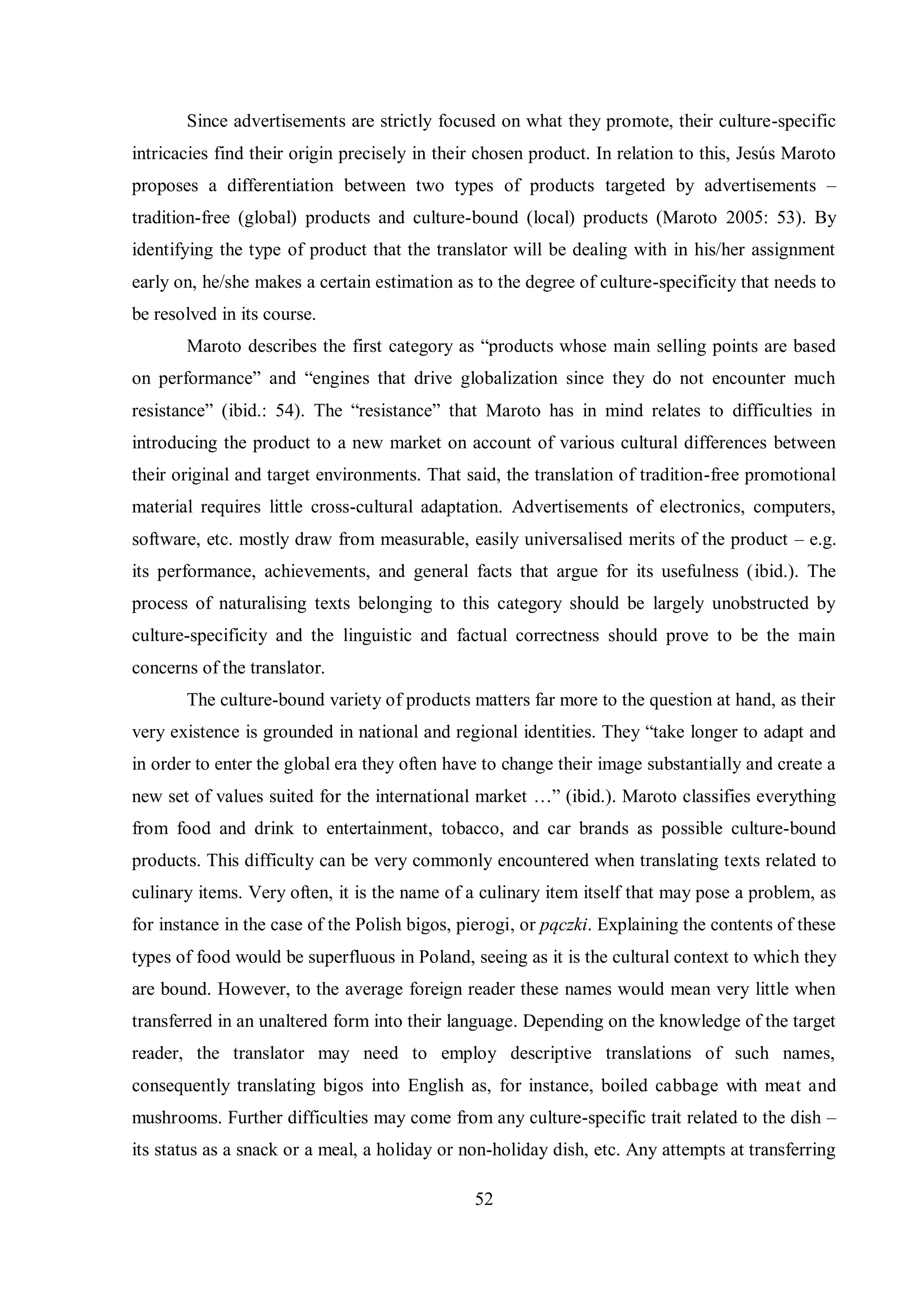 Since advertisements are strictly focused on what they promote, their culture-specific 
intricacies find their origin precisely in their chosen product. In relation to this, Jesús Maroto 
proposes a differentiation between two types of products targeted by advertisements – 
tradition-free (global) products and culture-bound (local) products (Maroto 2005: 53). By 
identifying the type of product that the translator will be dealing with in his/her assignment 
early on, he/she makes a certain estimation as to the degree of culture-specificity that needs to 
be resolved in its course. 
Maroto describes the first category as “products whose main selling points are based 
on performance” and “engines that drive globaliгation since theв do not encounter much 
resistance” (ibid.Ś 54). The “resistance” that Maroto has in mind relates to difficulties in 
introducing the product to a new market on account of various cultural differences between 
their original and target environments. That said, the translation of tradition-free promotional 
material requires little cross-cultural adaptation. Advertisements of electronics, computers, 
software, etc. mostly draw from measurable, easily universalised merits of the product – e.g. 
its performance, achievements, and general facts that argue for its usefulness (ibid.). The 
process of naturalising texts belonging to this category should be largely unobstructed by 
culture-specificity and the linguistic and factual correctness should prove to be the main 
concerns of the translator. 
The culture-bound variety of products matters far more to the question at hand, as their 
very existence is grounded in national and regional identities. Theв “take longer to adapt and 
in order to enter the global era they often have to change their image substantially and create a 
new set of values suited for the international market …” (ibid.). Maroto classifies everything 
from food and drink to entertainment, tobacco, and car brands as possible culture-bound 
products. This difficulty can be very commonly encountered when translating texts related to 
culinary items. Very often, it is the name of a culinary item itself that may pose a problem, as 
for instance in the case of the Polish bigos, pierogi, or pączki. Explaining the contents of these 
types of food would be superfluous in Poland, seeing as it is the cultural context to which they 
are bound. However, to the average foreign reader these names would mean very little when 
transferred in an unaltered form into their language. Depending on the knowledge of the target 
reader, the translator may need to employ descriptive translations of such names, 
consequently translating bigos into English as, for instance, boiled cabbage with meat and 
mushrooms. Further difficulties may come from any culture-specific trait related to the dish – 
its status as a snack or a meal, a holiday or non-holiday dish, etc. Any attempts at transferring 
52 
 