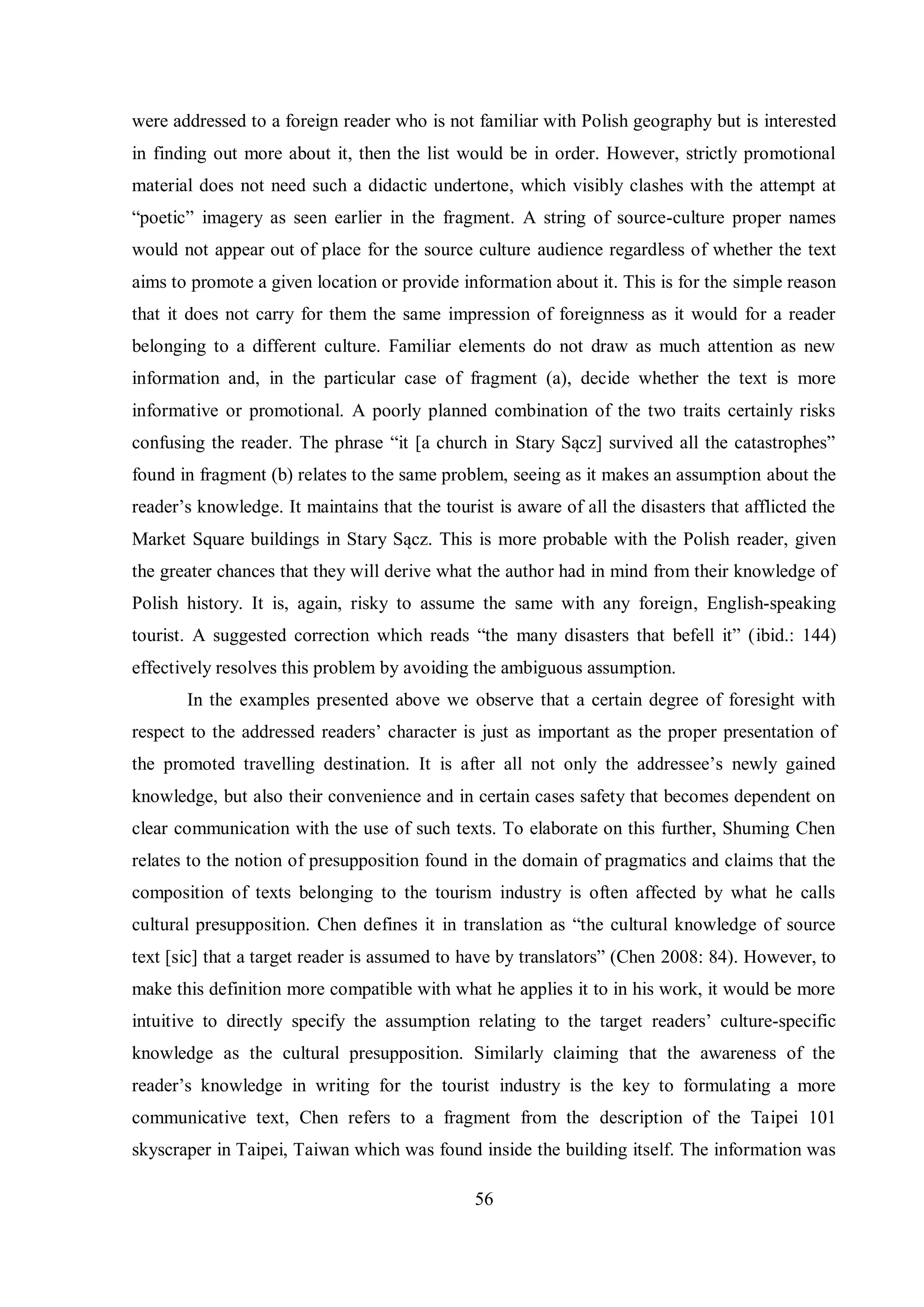 were addressed to a foreign reader who is not familiar with Polish geography but is interested 
in finding out more about it, then the list would be in order. However, strictly promotional 
material does not need such a didactic undertone, which visibly clashes with the attempt at 
“poetic” imagery as seen earlier in the fragment. A string of source-culture proper names 
would not appear out of place for the source culture audience regardless of whether the text 
aims to promote a given location or provide information about it. This is for the simple reason 
that it does not carry for them the same impression of foreignness as it would for a reader 
belonging to a different culture. Familiar elements do not draw as much attention as new 
information and, in the particular case of fragment (a), decide whether the text is more 
informative or promotional. A poorly planned combination of the two traits certainly risks 
confusing the reader. The phrase “it [a church in Starв Sącг] survived all the catastrophes” 
found in fragment (b) relates to the same problem, seeing as it makes an assumption about the 
reader‟s knowledge. It maintains that the tourist is aware of all the disasters that afflicted the 
Market Square buildings in Starв Sącг. This is more probable with the Polish reader, given 
the greater chances that they will derive what the author had in mind from their knowledge of 
Polish history. It is, again, risky to assume the same with any foreign, English-speaking 
tourist. A suggested correction which reads “the manв disasters that befell it” (ibid.: 144) 
effectively resolves this problem by avoiding the ambiguous assumption. 
In the examples presented above we observe that a certain degree of foresight with 
respect to the addressed readers‟ character is just as important as the proper presentation of 
the promoted travelling destination. It is after all not onlв the addressee‟s newlв gained 
knowledge, but also their convenience and in certain cases safety that becomes dependent on 
clear communication with the use of such texts. To elaborate on this further, Shuming Chen 
relates to the notion of presupposition found in the domain of pragmatics and claims that the 
composition of texts belonging to the tourism industry is often affected by what he calls 
cultural presupposition. Chen defines it in translation as “the cultural knowledge of source 
text [sic] that a target reader is assumed to have bв translators” (Chen 2008: 84). However, to 
make this definition more compatible with what he applies it to in his work, it would be more 
intuitive to directly specify the assumption relating to the target readers‟ culture-specific 
knowledge as the cultural presupposition. Similarly claiming that the awareness of the 
reader‟s knowledge in writing for the tourist industry is the key to formulating a more 
communicative text, Chen refers to a fragment from the description of the Taipei 101 
skyscraper in Taipei, Taiwan which was found inside the building itself. The information was 
56 
 
