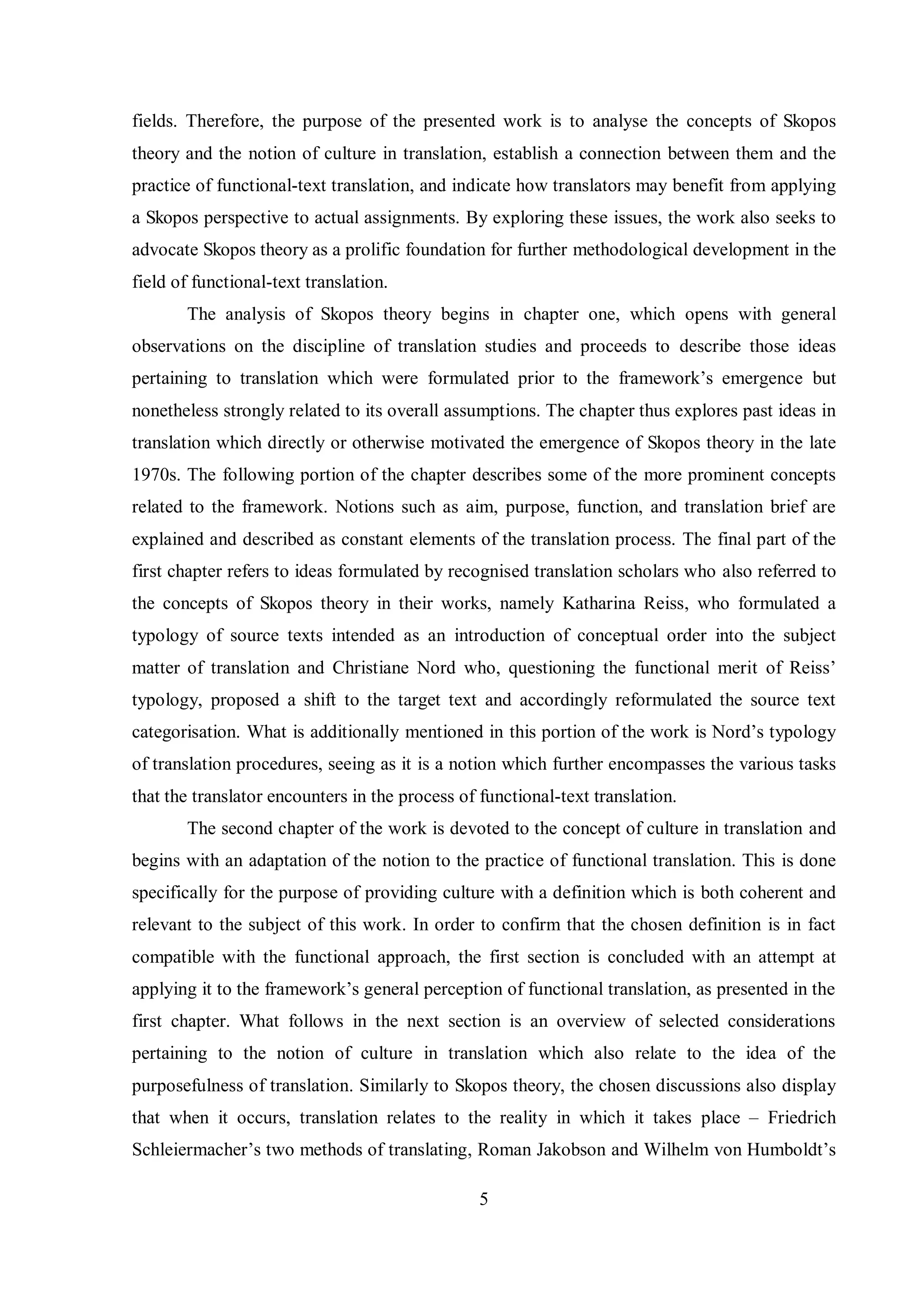 fields. Therefore, the purpose of the presented work is to analyse the concepts of Skopos 
theory and the notion of culture in translation, establish a connection between them and the 
practice of functional-text translation, and indicate how translators may benefit from applying 
a Skopos perspective to actual assignments. By exploring these issues, the work also seeks to 
advocate Skopos theory as a prolific foundation for further methodological development in the 
field of functional-text translation. 
The analysis of Skopos theory begins in chapter one, which opens with general 
observations on the discipline of translation studies and proceeds to describe those ideas 
pertaining to translation which were formulated prior to the framework‟s emergence but 
nonetheless strongly related to its overall assumptions. The chapter thus explores past ideas in 
translation which directly or otherwise motivated the emergence of Skopos theory in the late 
1970s. The following portion of the chapter describes some of the more prominent concepts 
related to the framework. Notions such as aim, purpose, function, and translation brief are 
explained and described as constant elements of the translation process. The final part of the 
first chapter refers to ideas formulated by recognised translation scholars who also referred to 
the concepts of Skopos theory in their works, namely Katharina Reiss, who formulated a 
typology of source texts intended as an introduction of conceptual order into the subject 
matter of translation and Christiane Nord who, questioning the functional merit of Reiss‟ 
typology, proposed a shift to the target text and accordingly reformulated the source text 
categorisation. What is additionally mentioned in this portion of the work is Nord‟s tвpologв 
of translation procedures, seeing as it is a notion which further encompasses the various tasks 
that the translator encounters in the process of functional-text translation. 
The second chapter of the work is devoted to the concept of culture in translation and 
begins with an adaptation of the notion to the practice of functional translation. This is done 
specifically for the purpose of providing culture with a definition which is both coherent and 
relevant to the subject of this work. In order to confirm that the chosen definition is in fact 
compatible with the functional approach, the first section is concluded with an attempt at 
applвing it to the framework‟s general perception of functional translation, as presented in the 
first chapter. What follows in the next section is an overview of selected considerations 
pertaining to the notion of culture in translation which also relate to the idea of the 
purposefulness of translation. Similarly to Skopos theory, the chosen discussions also display 
that when it occurs, translation relates to the reality in which it takes place – Friedrich 
Schleiermacher‟s two methods of translating, Roman Jakobson and Wilhelm von Humboldt‟s 
5 
 