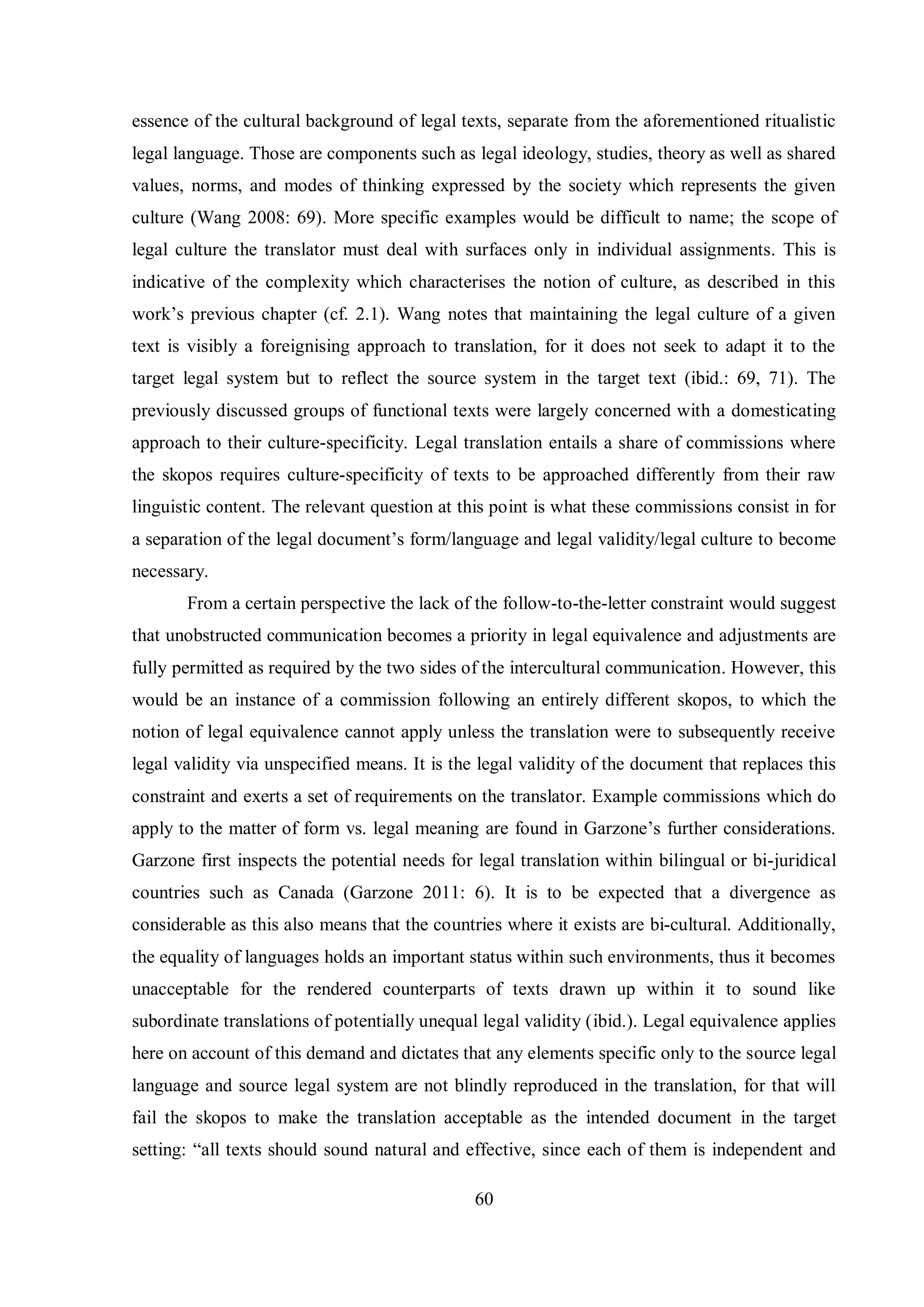 essence of the cultural background of legal texts, separate from the aforementioned ritualistic 
legal language. Those are components such as legal ideology, studies, theory as well as shared 
values, norms, and modes of thinking expressed by the society which represents the given 
culture (Wang 2008: 69). More specific examples would be difficult to name; the scope of 
legal culture the translator must deal with surfaces only in individual assignments. This is 
indicative of the complexity which characterises the notion of culture, as described in this 
work‟s previous chapter (cf. 2.1). Wang notes that maintaining the legal culture of a given 
text is visibly a foreignising approach to translation, for it does not seek to adapt it to the 
target legal system but to reflect the source system in the target text (ibid.: 69, 71). The 
previously discussed groups of functional texts were largely concerned with a domesticating 
approach to their culture-specificity. Legal translation entails a share of commissions where 
the skopos requires culture-specificity of texts to be approached differently from their raw 
linguistic content. The relevant question at this point is what these commissions consist in for 
a separation of the legal document‟s form/language and legal validity/legal culture to become 
necessary. 
From a certain perspective the lack of the follow-to-the-letter constraint would suggest 
that unobstructed communication becomes a priority in legal equivalence and adjustments are 
fully permitted as required by the two sides of the intercultural communication. However, this 
would be an instance of a commission following an entirely different skopos, to which the 
notion of legal equivalence cannot apply unless the translation were to subsequently receive 
legal validity via unspecified means. It is the legal validity of the document that replaces this 
constraint and exerts a set of requirements on the translator. Example commissions which do 
apply to the matter of form vs. legal meaning are found in Garгone‟s further considerations. 
Garzone first inspects the potential needs for legal translation within bilingual or bi-juridical 
countries such as Canada (Garzone 2011: 6). It is to be expected that a divergence as 
considerable as this also means that the countries where it exists are bi-cultural. Additionally, 
the equality of languages holds an important status within such environments, thus it becomes 
unacceptable for the rendered counterparts of texts drawn up within it to sound like 
subordinate translations of potentially unequal legal validity (ibid.). Legal equivalence applies 
here on account of this demand and dictates that any elements specific only to the source legal 
language and source legal system are not blindly reproduced in the translation, for that will 
fail the skopos to make the translation acceptable as the intended document in the target 
settingŚ “all texts should sound natural and effective, since each of them is independent and 
60 
 