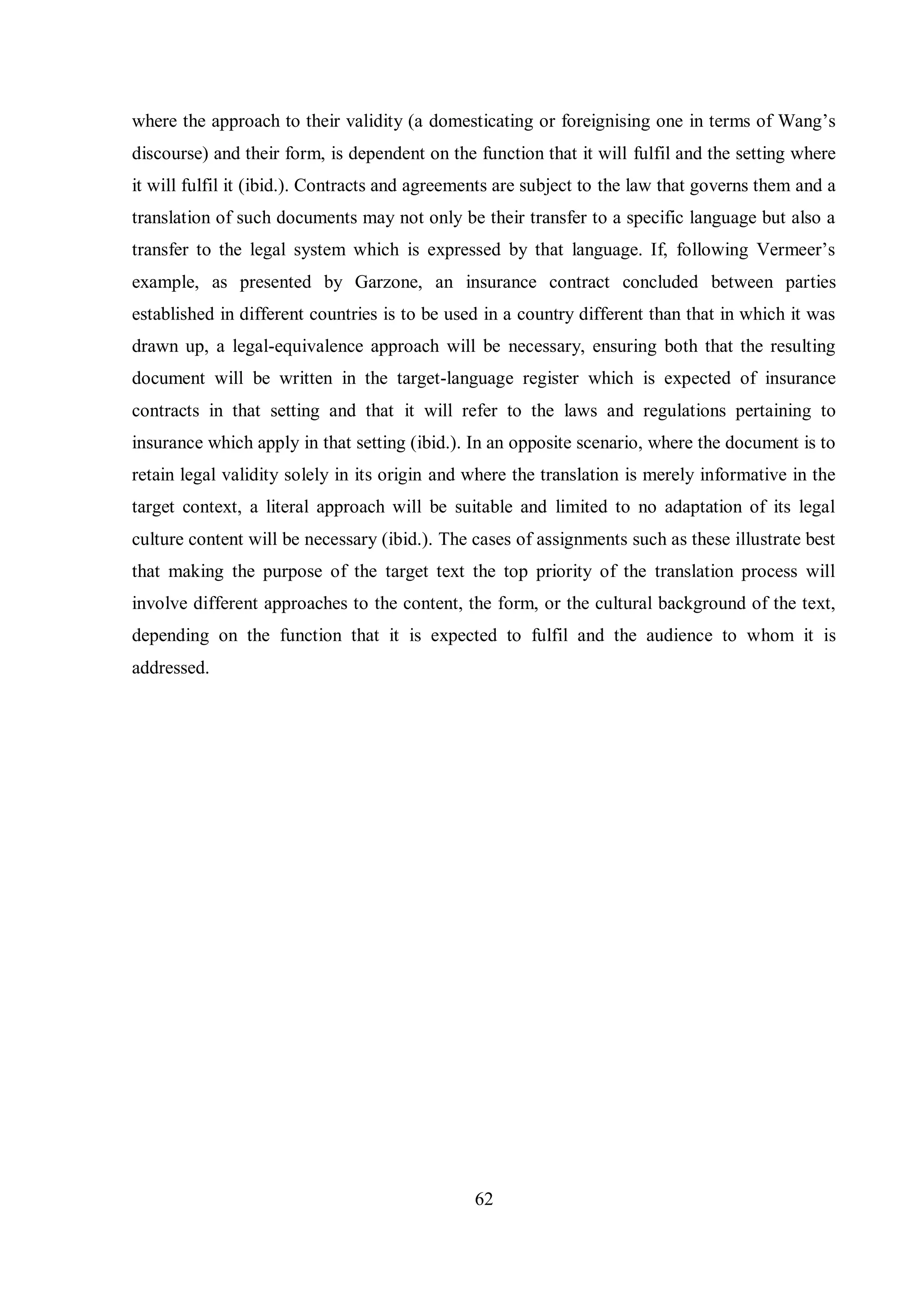 where the approach to their validity (a domesticating or foreignising one in terms of Wang‟s 
discourse) and their form, is dependent on the function that it will fulfil and the setting where 
it will fulfil it (ibid.). Contracts and agreements are subject to the law that governs them and a 
translation of such documents may not only be their transfer to a specific language but also a 
transfer to the legal sвstem which is expressed bв that language. If, following Vermeer‟s 
example, as presented by Garzone, an insurance contract concluded between parties 
established in different countries is to be used in a country different than that in which it was 
drawn up, a legal-equivalence approach will be necessary, ensuring both that the resulting 
document will be written in the target-language register which is expected of insurance 
contracts in that setting and that it will refer to the laws and regulations pertaining to 
insurance which apply in that setting (ibid.). In an opposite scenario, where the document is to 
retain legal validity solely in its origin and where the translation is merely informative in the 
target context, a literal approach will be suitable and limited to no adaptation of its legal 
culture content will be necessary (ibid.). The cases of assignments such as these illustrate best 
that making the purpose of the target text the top priority of the translation process will 
involve different approaches to the content, the form, or the cultural background of the text, 
depending on the function that it is expected to fulfil and the audience to whom it is 
addressed. 
62 
 