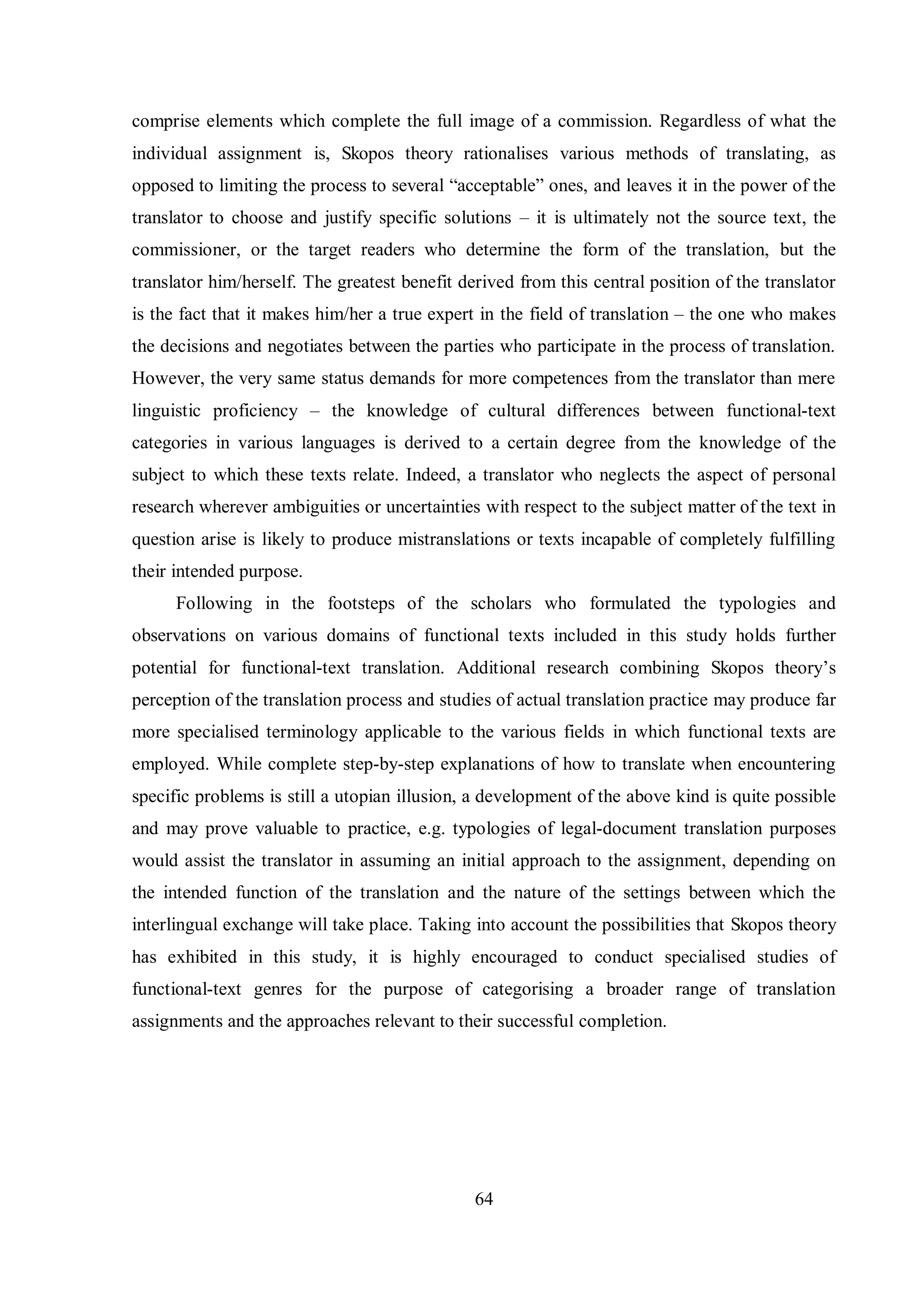 comprise elements which complete the full image of a commission. Regardless of what the 
individual assignment is, Skopos theory rationalises various methods of translating, as 
opposed to limiting the process to several “acceptable” ones, and leaves it in the power of the 
translator to choose and justify specific solutions – it is ultimately not the source text, the 
commissioner, or the target readers who determine the form of the translation, but the 
translator him/herself. The greatest benefit derived from this central position of the translator 
is the fact that it makes him/her a true expert in the field of translation – the one who makes 
the decisions and negotiates between the parties who participate in the process of translation. 
However, the very same status demands for more competences from the translator than mere 
linguistic proficiency – the knowledge of cultural differences between functional-text 
categories in various languages is derived to a certain degree from the knowledge of the 
subject to which these texts relate. Indeed, a translator who neglects the aspect of personal 
research wherever ambiguities or uncertainties with respect to the subject matter of the text in 
question arise is likely to produce mistranslations or texts incapable of completely fulfilling 
their intended purpose. 
Following in the footsteps of the scholars who formulated the typologies and 
observations on various domains of functional texts included in this study holds further 
potential for functional-text translation. Additional research combining Skopos theorв‟s 
perception of the translation process and studies of actual translation practice may produce far 
more specialised terminology applicable to the various fields in which functional texts are 
employed. While complete step-by-step explanations of how to translate when encountering 
specific problems is still a utopian illusion, a development of the above kind is quite possible 
and may prove valuable to practice, e.g. typologies of legal-document translation purposes 
would assist the translator in assuming an initial approach to the assignment, depending on 
the intended function of the translation and the nature of the settings between which the 
interlingual exchange will take place. Taking into account the possibilities that Skopos theory 
has exhibited in this study, it is highly encouraged to conduct specialised studies of 
functional-text genres for the purpose of categorising a broader range of translation 
assignments and the approaches relevant to their successful completion. 
64 
 