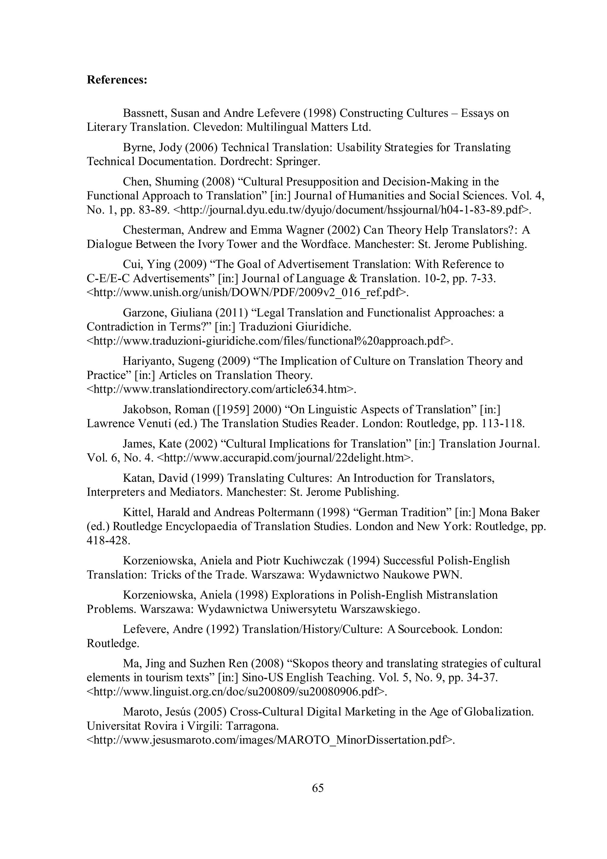 65 
References: 
Bassnett, Susan and Andre Lefevere (1998) Constructing Cultures – Essays on 
Literary Translation. Clevedon: Multilingual Matters Ltd. 
Byrne, Jody (2006) Technical Translation: Usability Strategies for Translating 
Technical Documentation. Dordrecht: Springer. 
Chen, Shuming (2008) “Cultural Presupposition and Decision-Making in the 
Functional Approach to Translation” [inŚ] Journal of Humanities and Social Sciences. Vol. 4, 
No. 1, pp. 83-89. <http://journal.dyu.edu.tw/dyujo/document/hssjournal/h04-1-83-89.pdf>. 
Chesterman, Andrew and Emma Wagner (2002) Can Theory Help Translators?: A 
Dialogue Between the Ivory Tower and the Wordface. Manchester: St. Jerome Publishing. 
Cui, Ying (2009) “The Goal of Advertisement TranslationŚ With Reference to 
C-E/E-C Advertisements” [inŚ] Journal of Language & Translation. 10-2, pp. 7-33. 
<http://www.unish.org/unish/DOWN/PDF/2009v2_016_ref.pdf>. 
Garгone, Giuliana (2011) “Legal Translation and Functionalist ApproachesŚ a 
Contradiction in Terms?” [inŚ] Traduzioni Giuridiche. 
<http://www.traduzioni-giuridiche.com/files/functional%20approach.pdf>. 
Hariвanto, Sugeng (2009) “The Implication of Culture on Translation Theory and 
Practice” [inŚ] Articles on Translation Theory. 
<http://www.translationdirectory.com/article634.htm>. 
Jakobson, Roman ([1959] 2000) “On Linguistic Aspects of Translation” [inŚ] 
Lawrence Venuti (ed.) The Translation Studies Reader. London: Routledge, pp. 113-118. 
James, Kate (2002) “Cultural Implications for Translation” [inŚ] Translation Journal. 
Vol. 6, No. 4. <http://www.accurapid.com/journal/22delight.htm>. 
Katan, David (1999) Translating Cultures: An Introduction for Translators, 
Interpreters and Mediators. Manchester: St. Jerome Publishing. 
Kittel, Harald and Andreas Poltermann (1998) “German Tradition” [in:] Mona Baker 
(ed.) Routledge Encyclopaedia of Translation Studies. London and New York: Routledge, pp. 
418-428. 
Korzeniowska, Aniela and Piotr Kuchiwczak (1994) Successful Polish-English 
Translation: Tricks of the Trade. Warszawa: Wydawnictwo Naukowe PWN. 
Korzeniowska, Aniela (1998) Explorations in Polish-English Mistranslation 
Problems. Warszawa: Wydawnictwa Uniwersytetu Warszawskiego. 
Lefevere, Andre (1992) Translation/History/Culture: A Sourcebook. London: 
Routledge. 
Ma, Jing and Suгhen Ren (2008) “Skopos theory and translating strategies of cultural 
elements in tourism texts” [inŚ] Sino-US English Teaching. Vol. 5, No. 9, pp. 34-37. 
<http://www.linguist.org.cn/doc/su200809/su20080906.pdf>. 
Maroto, Jesús (2005) Cross-Cultural Digital Marketing in the Age of Globalization. 
Universitat Rovira i Virgili: Tarragona. 
<http://www.jesusmaroto.com/images/MAROTO_MinorDissertation.pdf>. 
 
