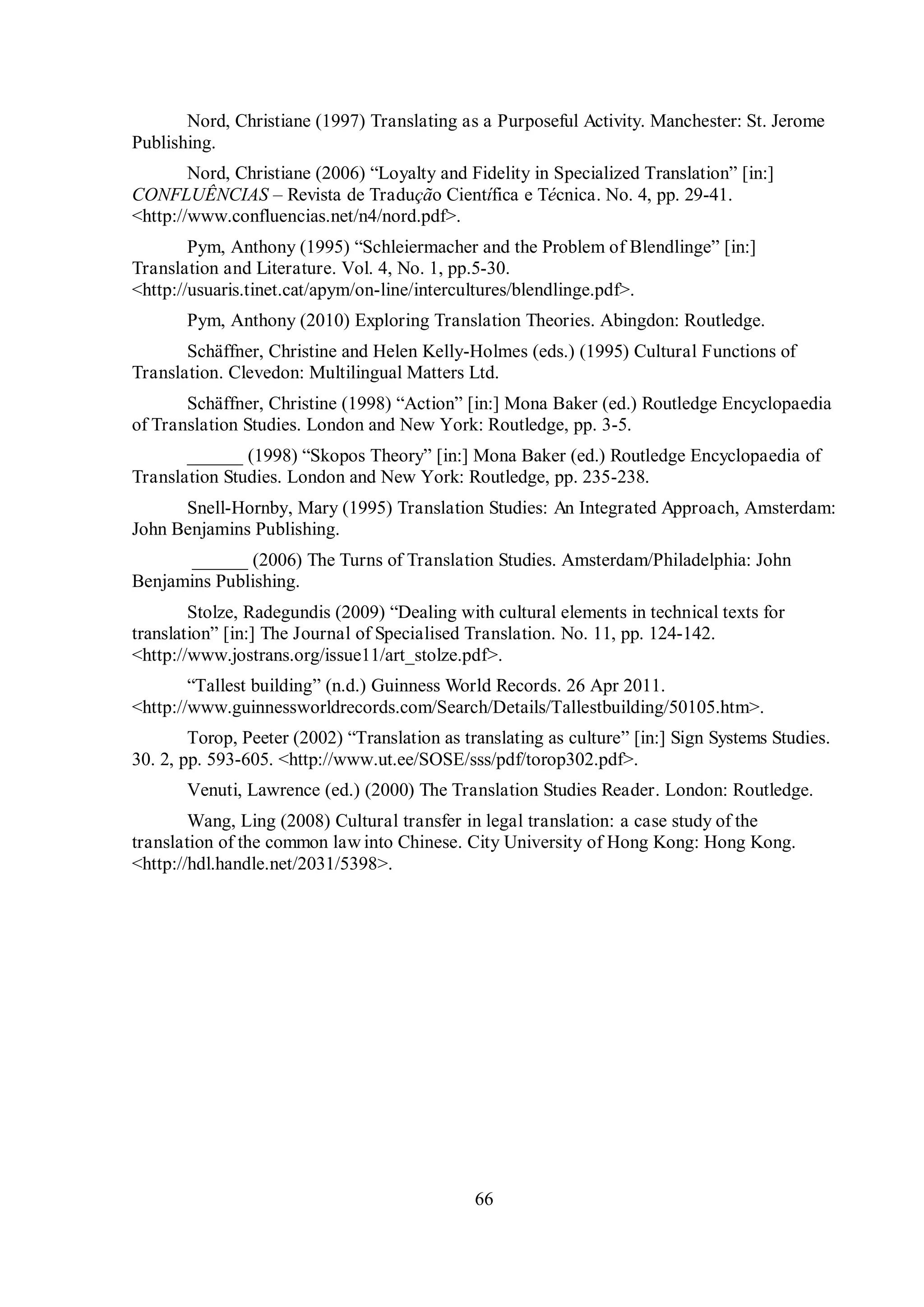 Nord, Christiane (1997) Translating as a Purposeful Activity. Manchester: St. Jerome 
66 
Publishing. 
Nord, Christiane (2006) “Loвaltв and Fidelitв in Specialiгed Translation” [inŚ] 
CONFLUÊNCIAS – Revista de Tradução Científica e Técnica. No. 4, pp. 29-41. 
<http://www.confluencias.net/n4/nord.pdf>. 
Pвm, Anthonв (1995) “Schleiermacher and the Problem of Blendlinge” [inŚ] 
Translation and Literature. Vol. 4, No. 1, pp.5-30. 
<http://usuaris.tinet.cat/apym/on-line/intercultures/blendlinge.pdf>. 
Pym, Anthony (2010) Exploring Translation Theories. Abingdon: Routledge. 
Schтffner, Christine and Helen Kellв-Holmes (eds.) (1995) Cultural Functions of 
Translation. Clevedon: Multilingual Matters Ltd. 
Schтffner, Christine (1998) “Action” [inŚ] Mona Baker (ed.) Routledge Encyclopaedia 
of Translation Studies. London and New York: Routledge, pp. 3-5. 
______ (1998) “Skopos Theorв” [inŚ] Mona Baker (ed.) Routledge Encyclopaedia of 
Translation Studies. London and New York: Routledge, pp. 235-238. 
Snell-Hornby, Mary (1995) Translation Studies: An Integrated Approach, Amsterdam: 
John Benjamins Publishing. 
______ (2006) The Turns of Translation Studies. Amsterdam/Philadelphia: John 
Benjamins Publishing. 
Stolгe, Radegundis (2009) “Dealing with cultural elements in technical texts for 
translation” [inŚ] The Journal of Specialised Translation. No. 11, pp. 124-142. 
<http://www.jostrans.org/issue11/art_stolze.pdf>. 
“Tallest building” (n.d.) Guinness World Records. 26 Apr 2011. 
<http://www.guinnessworldrecords.com/Search/Details/Tallestbuilding/50105.htm>. 
Torop, Peeter (2002) “Translation as translating as culture” [in:] Sign Systems Studies. 
30. 2, pp. 593-605. <http://www.ut.ee/SOSE/sss/pdf/torop302.pdf>. 
Venuti, Lawrence (ed.) (2000) The Translation Studies Reader. London: Routledge. 
Wang, Ling (2008) Cultural transfer in legal translation: a case study of the 
translation of the common law into Chinese. City University of Hong Kong: Hong Kong. 
<http://hdl.handle.net/2031/5398>. 
