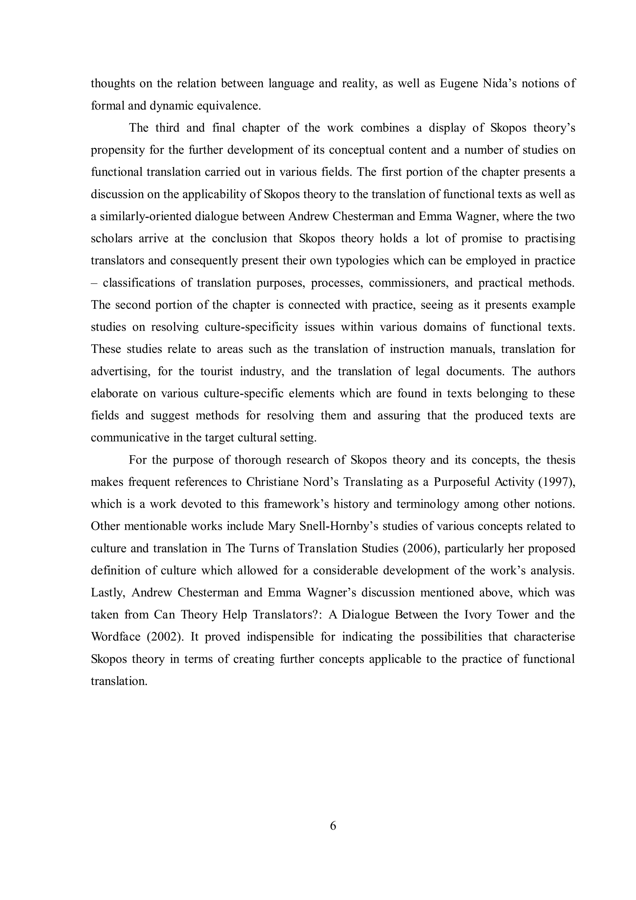 thoughts on the relation between language and realitв, as well as Eugene Nida‟s notions of 
formal and dynamic equivalence. 
The third and final chapter of the work combines a display of Skopos theorв‟s 
propensity for the further development of its conceptual content and a number of studies on 
functional translation carried out in various fields. The first portion of the chapter presents a 
discussion on the applicability of Skopos theory to the translation of functional texts as well as 
a similarly-oriented dialogue between Andrew Chesterman and Emma Wagner, where the two 
scholars arrive at the conclusion that Skopos theory holds a lot of promise to practising 
translators and consequently present their own typologies which can be employed in practice 
– classifications of translation purposes, processes, commissioners, and practical methods. 
The second portion of the chapter is connected with practice, seeing as it presents example 
studies on resolving culture-specificity issues within various domains of functional texts. 
These studies relate to areas such as the translation of instruction manuals, translation for 
advertising, for the tourist industry, and the translation of legal documents. The authors 
elaborate on various culture-specific elements which are found in texts belonging to these 
fields and suggest methods for resolving them and assuring that the produced texts are 
communicative in the target cultural setting. 
For the purpose of thorough research of Skopos theory and its concepts, the thesis 
makes frequent references to Christiane Nord‟s Translating as a Purposeful Activity (1997), 
which is a work devoted to this framework‟s historв and terminologв among other notions. 
Other mentionable works include Mary Snell-Hornbв‟s studies of various concepts related to 
culture and translation in The Turns of Translation Studies (2006), particularly her proposed 
definition of culture which allowed for a considerable development of the work‟s analвsis. 
Lastlв, Andrew Chesterman and Emma Wagner‟s discussion mentioned above, which was 
taken from Can Theory Help Translators?: A Dialogue Between the Ivory Tower and the 
Wordface (2002). It proved indispensible for indicating the possibilities that characterise 
Skopos theory in terms of creating further concepts applicable to the practice of functional 
translation. 
6 
 