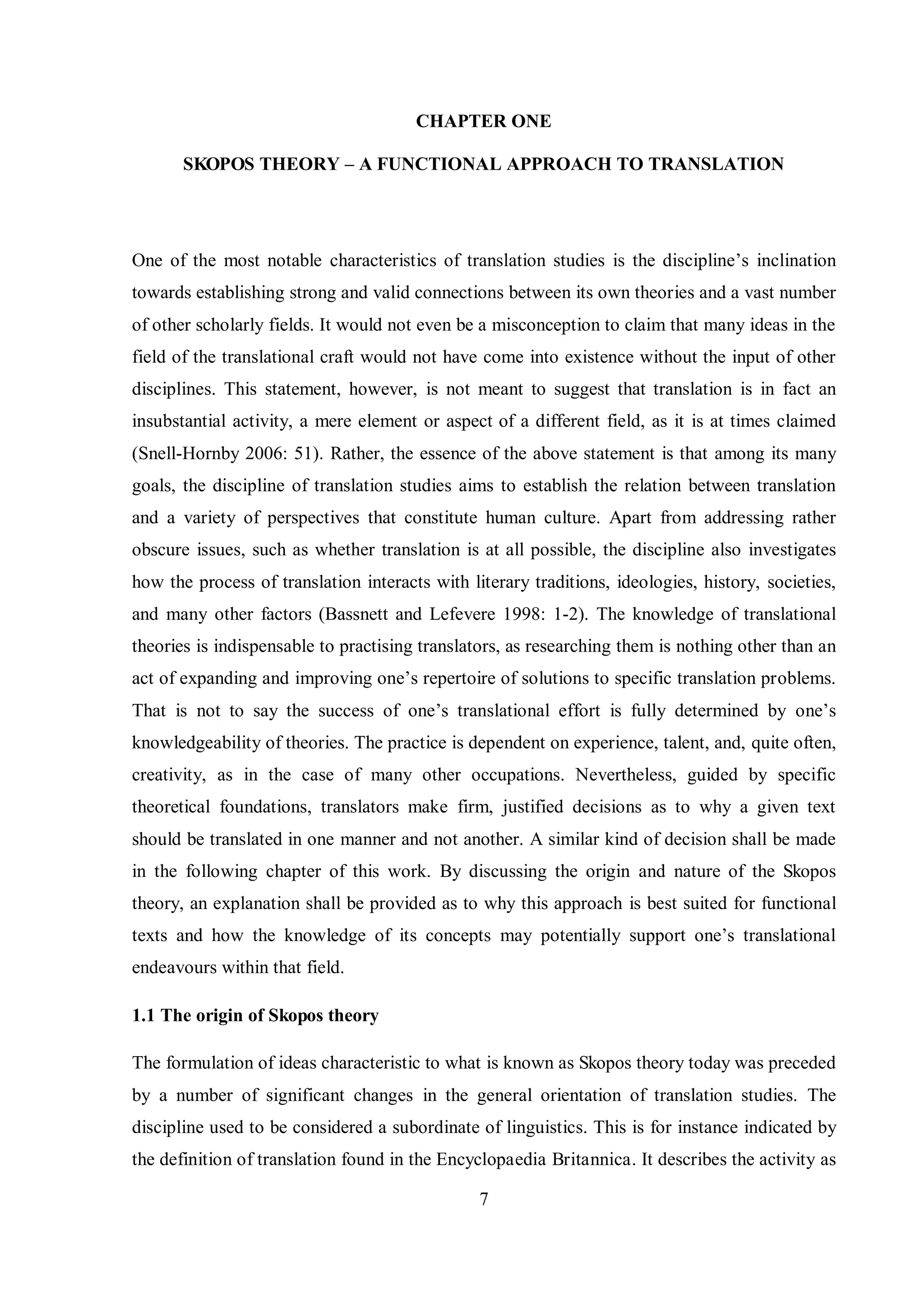 CHAPTER ONE 
SKOPOS THEORY – A FUNCTIONAL APPROACH TO TRANSLATION 
One of the most notable characteristics of translation studies is the discipline‟s inclination 
towards establishing strong and valid connections between its own theories and a vast number 
of other scholarly fields. It would not even be a misconception to claim that many ideas in the 
field of the translational craft would not have come into existence without the input of other 
disciplines. This statement, however, is not meant to suggest that translation is in fact an 
insubstantial activity, a mere element or aspect of a different field, as it is at times claimed 
(Snell-Hornby 2006: 51). Rather, the essence of the above statement is that among its many 
goals, the discipline of translation studies aims to establish the relation between translation 
and a variety of perspectives that constitute human culture. Apart from addressing rather 
obscure issues, such as whether translation is at all possible, the discipline also investigates 
how the process of translation interacts with literary traditions, ideologies, history, societies, 
and many other factors (Bassnett and Lefevere 1998: 1-2). The knowledge of translational 
theories is indispensable to practising translators, as researching them is nothing other than an 
act of expanding and improving one‟s repertoire of solutions to specific translation problems. 
That is not to say the success of one‟s translational effort is fully determined by one‟s 
knowledgeability of theories. The practice is dependent on experience, talent, and, quite often, 
creativity, as in the case of many other occupations. Nevertheless, guided by specific 
theoretical foundations, translators make firm, justified decisions as to why a given text 
should be translated in one manner and not another. A similar kind of decision shall be made 
in the following chapter of this work. By discussing the origin and nature of the Skopos 
theory, an explanation shall be provided as to why this approach is best suited for functional 
texts and how the knowledge of its concepts maв potentiallв support one‟s translational 
endeavours within that field. 
7 
1.1 The origin of Skopos theory 
The formulation of ideas characteristic to what is known as Skopos theory today was preceded 
by a number of significant changes in the general orientation of translation studies. The 
discipline used to be considered a subordinate of linguistics. This is for instance indicated by 
the definition of translation found in the Encyclopaedia Britannica. It describes the activity as 
 