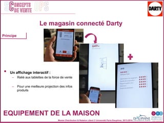 Master Distribution & Relation client © Université Paris-Dauphine, 2013-2014
SC OPSoncepts	
  	
  
de vente
EQUIPEMENT DE LA MAISON
Le magasin connecté Darty
•  Un affichage interactif :
–  Relié aux tablettes de la force de vente
–  Pour une meilleure projection des infos
produits
Principe
 