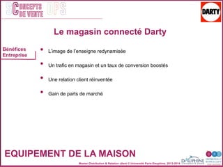 Master Distribution & Relation client © Université Paris-Dauphine, 2013-2014
SC OPSoncepts	
  	
  
de vente
•  L’image de l’enseigne redynamisée
•  Un trafic en magasin et un taux de conversion boostés
•  Une relation client réinventée
•  Gain de parts de marché
Bénéfices
Entreprise
EQUIPEMENT DE LA MAISON
Le magasin connecté Darty
 