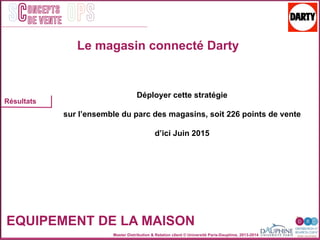 Master Distribution & Relation client © Université Paris-Dauphine, 2013-2014
SC OPSoncepts	
  	
  
de vente
EQUIPEMENT DE LA MAISON
Résultats
Déployer cette stratégie
sur l’ensemble du parc des magasins, soit 226 points de vente
d’ici Juin 2015
Le magasin connecté Darty
 