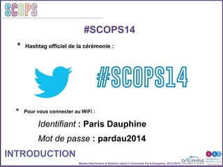 Master Distribution & Relation client © Université Paris-Dauphine, 2013-2014
SCOPStratégies
clientSCOPS
#SCOPS14
•  Pour vous connecter au WiFi :
Identifiant : Paris Dauphine
Mot de passe : pardau2014
INTRODUCTION
#SCOPS14
•  Hashtag officiel de la cérémonie :
 