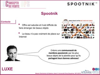 Master Distribution & Relation client © Université Paris-Dauphine, 2013-2014
SC OPSoncepts	
  	
  
de vente
Spootnik
LUXE
"
"
"
!
"
Contexte "
•  Offre est saturée et il est difﬁcile de"
faire émerger de beaux objets"
"
•  Le beau nʼa pas vraiment de place sur"
Internet"
"
"
"
!
"
Créons	
  une	
  communauté	
  de	
  
membres	
  passionnés	
  par	
  les	
  plus	
  
beaux	
  objets	
  de	
  la	
  planète	
  pour	
  qu’ils	
  
partagent	
  leurs	
  bonnes	
  adresses!	
  
 