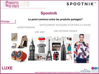 Master Distribution & Relation client © Université Paris-Dauphine, 2013-2014
SC OPSoncepts	
  	
  
de vente
LUXE
Spootnik
Principe
	
  
	
  SUPER	
  PREMIUM	
  
UNE	
  HISTOIRE	
  UNIQUE	
  
DIFFICILEMENT	
  ACCESSIBLE	
  D’UN	
  PAYS	
  A	
  L’AUTRE	
  
UNE	
  AME	
  
Le point commun entre les produits partagés?
 