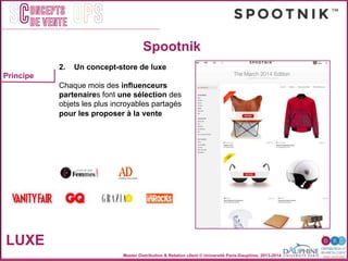 Master Distribution & Relation client © Université Paris-Dauphine, 2013-2014
SC OPSoncepts	
  	
  
de vente
LUXE
2. Un concept-store de luxe!
"
Chaque mois des inﬂuenceurs
partenaires font une sélection des
objets les plus incroyables partagés "
pour les proposer à la vente!
Principe
Spootnik
 