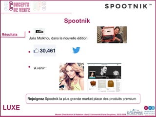 Master Distribution & Relation client © Université Paris-Dauphine, 2013-2014
SC OPSoncepts	
  	
  
de vente
Résultats
Spootnik
LUXE
"
•  "
Julia Molkhou dans la nouvelle édition"
"
"
•  )"
"
"
•  A venir :"
"
Rejoignez Spootnik la plus grande market place des produits premium"
 