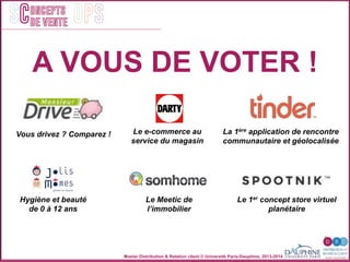 Master Distribution & Relation client © Université Paris-Dauphine, 2013-2014
SC OPSoncepts	
  	
  
de vente
Vous drivez ? Comparez ! Le e-commerce au
service du magasin
La 1ère application de rencontre
communautaire et géolocalisée
Le Meetic de
l’immobilier
Hygiène et beauté
de 0 à 12 ans
Le 1er concept store virtuel
planétaire
A VOUS DE VOTER !
 