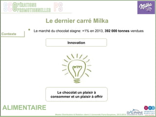 Master Distribution & Relation client © Université Paris-Dauphine, 2013-2014
SCO PSpérations
promotionnelles
Le dernier carré Milka
ALIMENTAIRE
Contexte
•  Le marché du chocolat stagne: +1% en 2013, 392 000 tonnes vendues
Le chocolat un plaisir à
consommer et un plaisir à offrir
Innovation
 