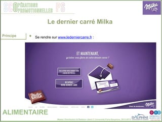 Master Distribution & Relation client © Université Paris-Dauphine, 2013-2014
SCO PSpérations
promotionnelles
Le dernier carré Milka
ALIMENTAIRE
Principe •  Se rendre sur www.lederniercarre.fr :
 