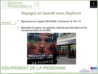Master Distribution & Relation client © Université Paris-Dauphine, 2013-2014
SCO PSpérations
promotionnelles
•  Réouverture du magasin SEPHORA à Cannes le 18 / 04 / 13
•  Nécessité d’imaginer une opération originale pour faire découvrir les
nouveaux produits de sa MDD
Voyagez en beauté avec Sephora
EQUIPEMENT DE LA PERSONNE
Contexte
 